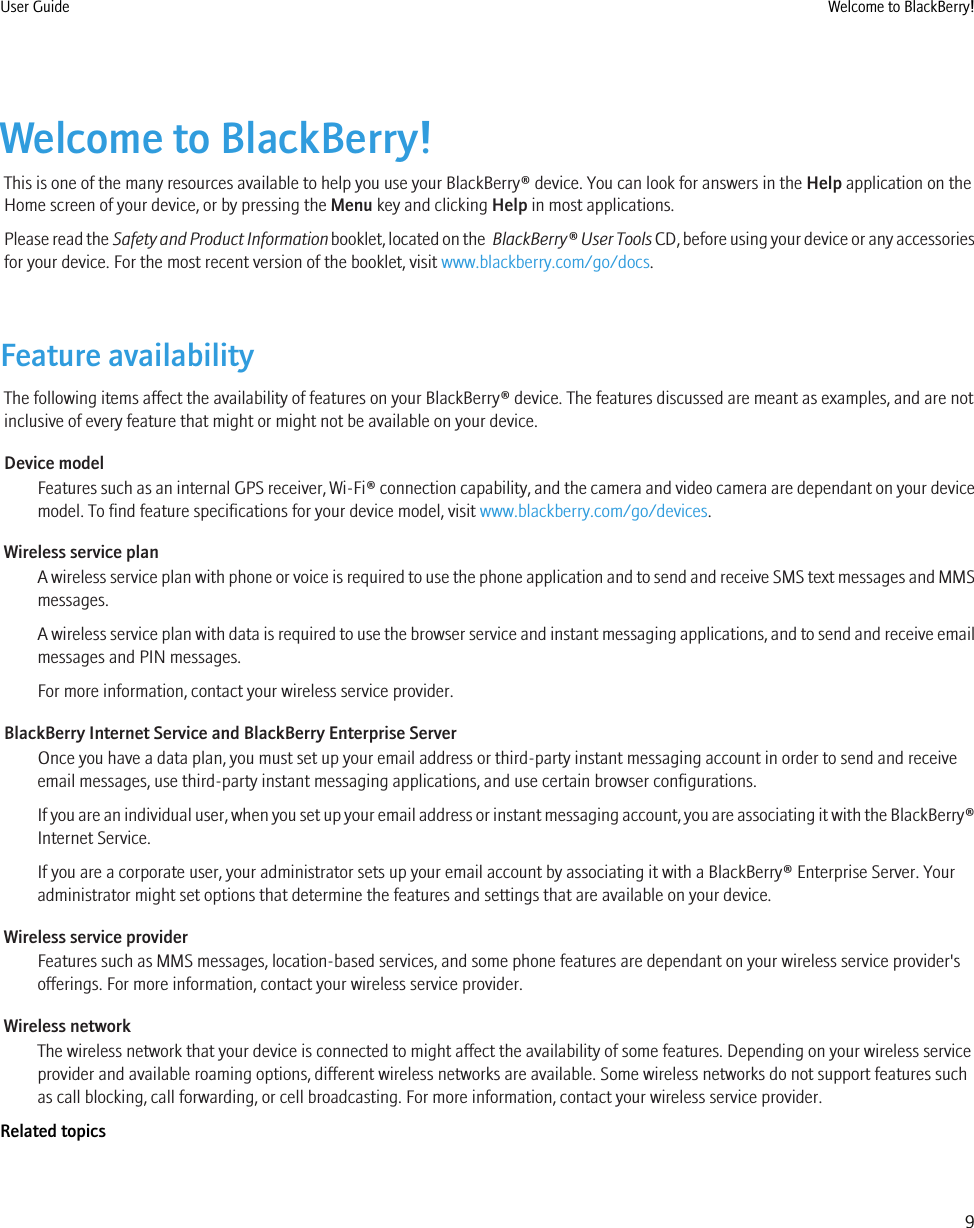 Welcome to BlackBerry!This is one of the many resources available to help you use your BlackBerry® device. You can look for answers in the Help application on theHome screen of your device, or by pressing the Menu key and clicking Help in most applications.Please read the Safety and Product Information booklet, located on the  BlackBerry® User Tools CD, before using your device or any accessoriesfor your device. For the most recent version of the booklet, visit www.blackberry.com/go/docs.Feature availabilityThe following items affect the availability of features on your BlackBerry® device. The features discussed are meant as examples, and are notinclusive of every feature that might or might not be available on your device.Device modelFeatures such as an internal GPS receiver, Wi-Fi® connection capability, and the camera and video camera are dependant on your devicemodel. To find feature specifications for your device model, visit www.blackberry.com/go/devices.Wireless service planA wireless service plan with phone or voice is required to use the phone application and to send and receive SMS text messages and MMSmessages.A wireless service plan with data is required to use the browser service and instant messaging applications, and to send and receive emailmessages and PIN messages.For more information, contact your wireless service provider.BlackBerry Internet Service and BlackBerry Enterprise ServerOnce you have a data plan, you must set up your email address or third-party instant messaging account in order to send and receiveemail messages, use third-party instant messaging applications, and use certain browser configurations.If you are an individual user, when you set up your email address or instant messaging account, you are associating it with the BlackBerry®Internet Service.If you are a corporate user, your administrator sets up your email account by associating it with a BlackBerry® Enterprise Server. Youradministrator might set options that determine the features and settings that are available on your device.Wireless service providerFeatures such as MMS messages, location-based services, and some phone features are dependant on your wireless service provider&apos;sofferings. For more information, contact your wireless service provider.Wireless networkThe wireless network that your device is connected to might affect the availability of some features. Depending on your wireless serviceprovider and available roaming options, different wireless networks are available. Some wireless networks do not support features suchas call blocking, call forwarding, or cell broadcasting. For more information, contact your wireless service provider.Related topicsUser Guide Welcome to BlackBerry!9