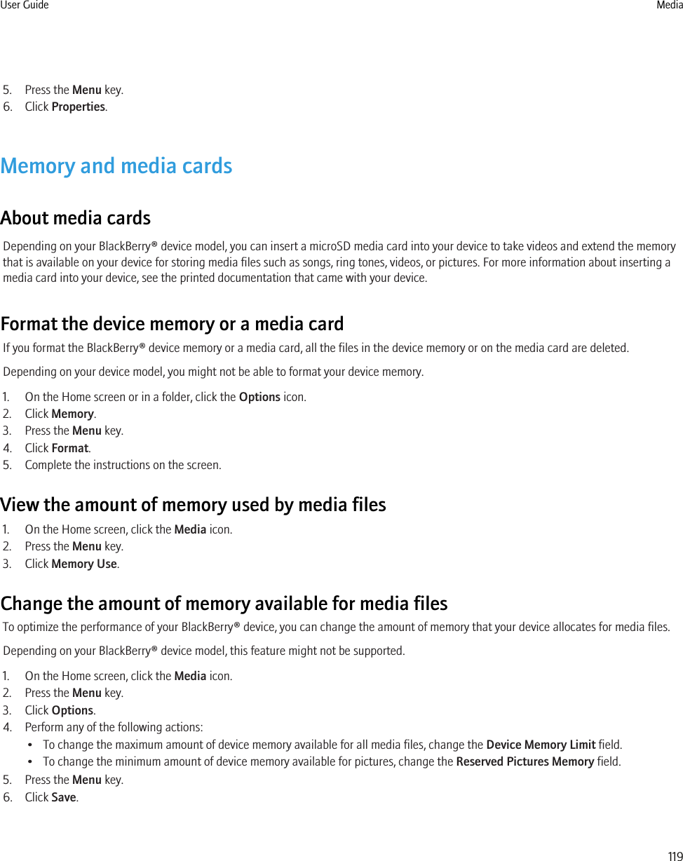 5. Press the Menu key.6. Click Properties.Memory and media cardsAbout media cardsDepending on your BlackBerry® device model, you can insert a microSD media card into your device to take videos and extend the memorythat is available on your device for storing media files such as songs, ring tones, videos, or pictures. For more information about inserting amedia card into your device, see the printed documentation that came with your device.Format the device memory or a media cardIf you format the BlackBerry® device memory or a media card, all the files in the device memory or on the media card are deleted.Depending on your device model, you might not be able to format your device memory.1. On the Home screen or in a folder, click the Options icon.2. Click Memory.3. Press the Menu key.4. Click Format.5. Complete the instructions on the screen.View the amount of memory used by media files1. On the Home screen, click the Media icon.2. Press the Menu key.3. Click Memory Use.Change the amount of memory available for media filesTo optimize the performance of your BlackBerry® device, you can change the amount of memory that your device allocates for media files.Depending on your BlackBerry® device model, this feature might not be supported.1. On the Home screen, click the Media icon.2. Press the Menu key.3. Click Options.4. Perform any of the following actions:• To change the maximum amount of device memory available for all media files, change the Device Memory Limit field.• To change the minimum amount of device memory available for pictures, change the Reserved Pictures Memory field.5. Press the Menu key.6. Click Save.User Guide Media119