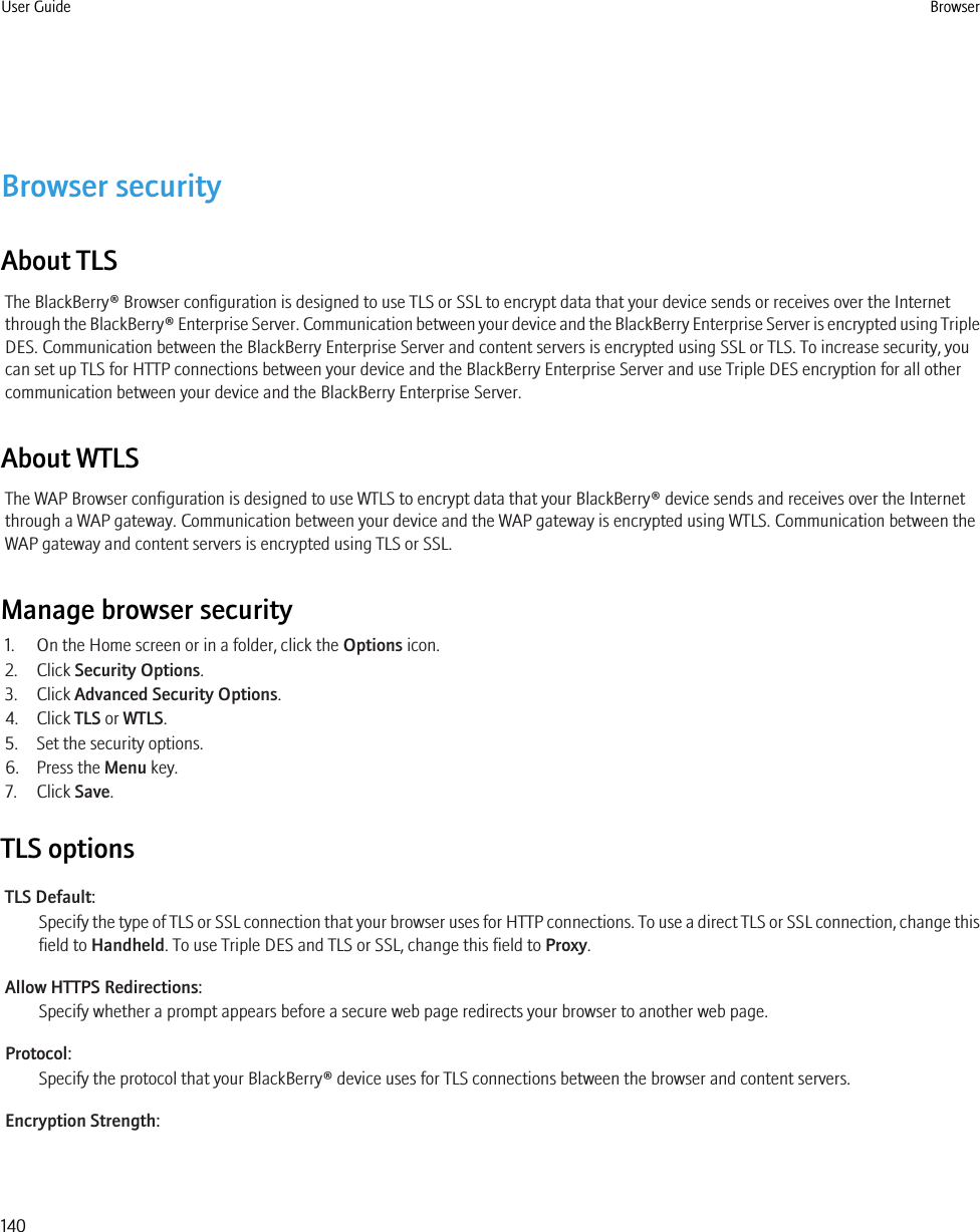 Browser securityAbout TLSThe BlackBerry® Browser configuration is designed to use TLS or SSL to encrypt data that your device sends or receives over the Internetthrough the BlackBerry® Enterprise Server. Communication between your device and the BlackBerry Enterprise Server is encrypted using TripleDES. Communication between the BlackBerry Enterprise Server and content servers is encrypted using SSL or TLS. To increase security, youcan set up TLS for HTTP connections between your device and the BlackBerry Enterprise Server and use Triple DES encryption for all othercommunication between your device and the BlackBerry Enterprise Server.About WTLSThe WAP Browser configuration is designed to use WTLS to encrypt data that your BlackBerry® device sends and receives over the Internetthrough a WAP gateway. Communication between your device and the WAP gateway is encrypted using WTLS. Communication between theWAP gateway and content servers is encrypted using TLS or SSL.Manage browser security1. On the Home screen or in a folder, click the Options icon.2. Click Security Options.3. Click Advanced Security Options.4. Click TLS or WTLS.5. Set the security options.6. Press the Menu key.7. Click Save.TLS optionsTLS Default:Specify the type of TLS or SSL connection that your browser uses for HTTP connections. To use a direct TLS or SSL connection, change thisfield to Handheld. To use Triple DES and TLS or SSL, change this field to Proxy.Allow HTTPS Redirections:Specify whether a prompt appears before a secure web page redirects your browser to another web page.Protocol:Specify the protocol that your BlackBerry® device uses for TLS connections between the browser and content servers.Encryption Strength:User Guide Browser140
