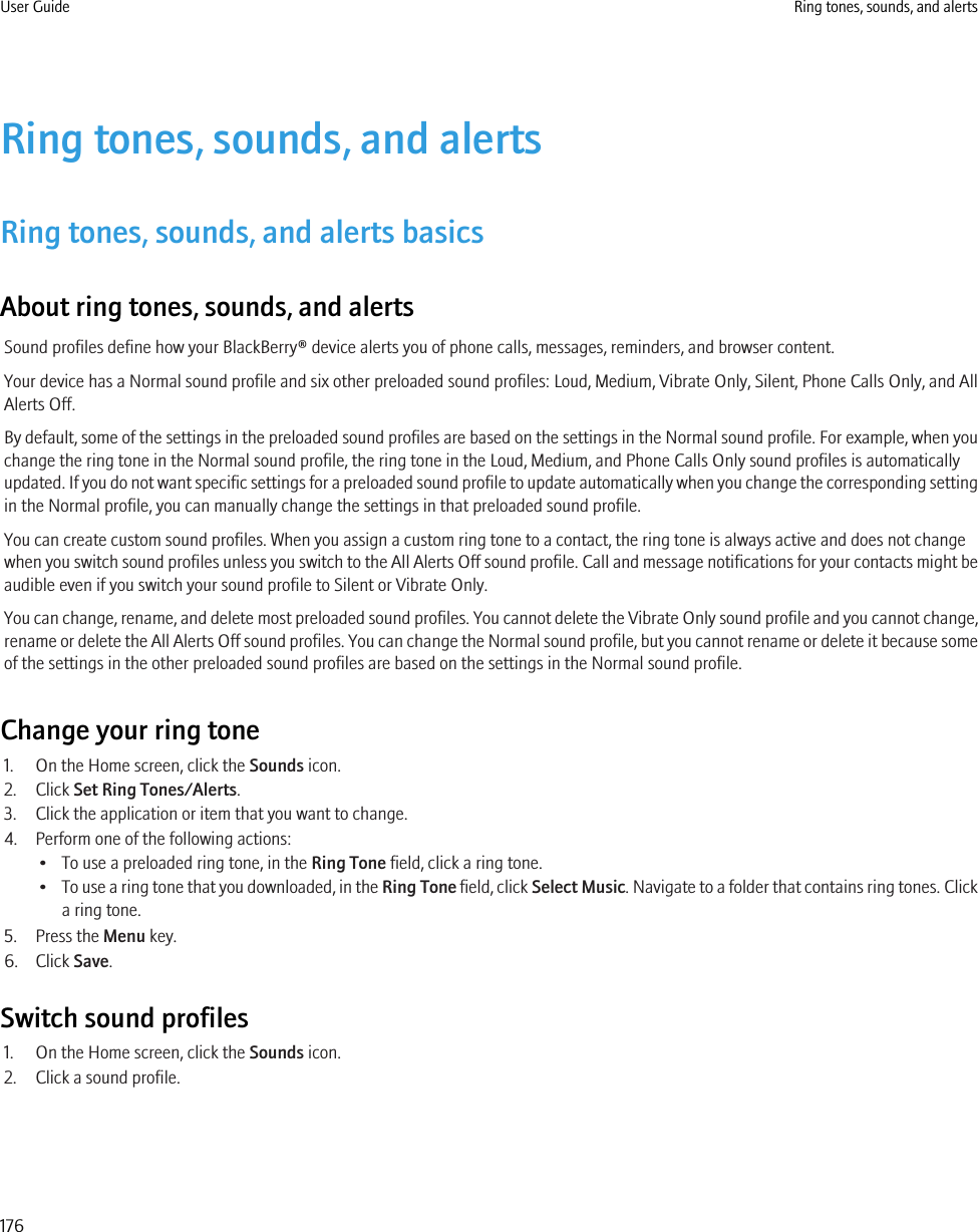 Ring tones, sounds, and alertsRing tones, sounds, and alerts basicsAbout ring tones, sounds, and alertsSound profiles define how your BlackBerry® device alerts you of phone calls, messages, reminders, and browser content.Your device has a Normal sound profile and six other preloaded sound profiles: Loud, Medium, Vibrate Only, Silent, Phone Calls Only, and AllAlerts Off.By default, some of the settings in the preloaded sound profiles are based on the settings in the Normal sound profile. For example, when youchange the ring tone in the Normal sound profile, the ring tone in the Loud, Medium, and Phone Calls Only sound profiles is automaticallyupdated. If you do not want specific settings for a preloaded sound profile to update automatically when you change the corresponding settingin the Normal profile, you can manually change the settings in that preloaded sound profile.You can create custom sound profiles. When you assign a custom ring tone to a contact, the ring tone is always active and does not changewhen you switch sound profiles unless you switch to the All Alerts Off sound profile. Call and message notifications for your contacts might beaudible even if you switch your sound profile to Silent or Vibrate Only.You can change, rename, and delete most preloaded sound profiles. You cannot delete the Vibrate Only sound profile and you cannot change,rename or delete the All Alerts Off sound profiles. You can change the Normal sound profile, but you cannot rename or delete it because someof the settings in the other preloaded sound profiles are based on the settings in the Normal sound profile.Change your ring tone1. On the Home screen, click the Sounds icon.2. Click Set Ring Tones/Alerts.3. Click the application or item that you want to change.4. Perform one of the following actions:• To use a preloaded ring tone, in the Ring Tone field, click a ring tone.•To use a ring tone that you downloaded, in the Ring Tone field, click Select Music. Navigate to a folder that contains ring tones. Clicka ring tone.5. Press the Menu key.6. Click Save.Switch sound profiles1. On the Home screen, click the Sounds icon.2. Click a sound profile.User Guide Ring tones, sounds, and alerts176