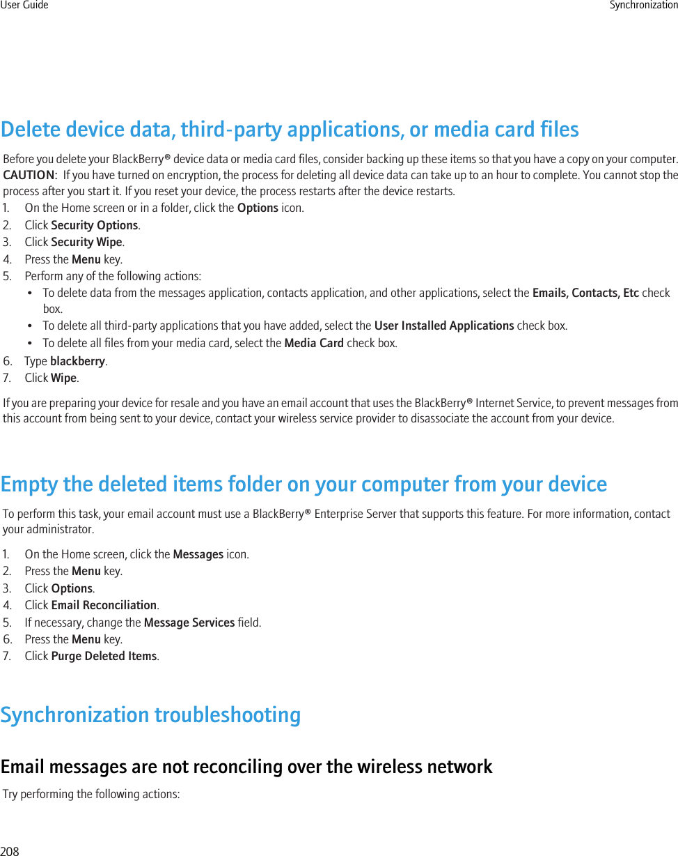 Delete device data, third-party applications, or media card filesBefore you delete your BlackBerry® device data or media card files, consider backing up these items so that you have a copy on your computer.CAUTION:  If you have turned on encryption, the process for deleting all device data can take up to an hour to complete. You cannot stop theprocess after you start it. If you reset your device, the process restarts after the device restarts.1. On the Home screen or in a folder, click the Options icon.2. Click Security Options.3. Click Security Wipe.4. Press the Menu key.5. Perform any of the following actions:• To delete data from the messages application, contacts application, and other applications, select the Emails, Contacts, Etc checkbox.• To delete all third-party applications that you have added, select the User Installed Applications check box.• To delete all files from your media card, select the Media Card check box.6. Type blackberry.7. Click Wipe.If you are preparing your device for resale and you have an email account that uses the BlackBerry® Internet Service, to prevent messages fromthis account from being sent to your device, contact your wireless service provider to disassociate the account from your device.Empty the deleted items folder on your computer from your deviceTo perform this task, your email account must use a BlackBerry® Enterprise Server that supports this feature. For more information, contactyour administrator.1. On the Home screen, click the Messages icon.2. Press the Menu key.3. Click Options.4. Click Email Reconciliation.5. If necessary, change the Message Services field.6. Press the Menu key.7. Click Purge Deleted Items.Synchronization troubleshootingEmail messages are not reconciling over the wireless networkTry performing the following actions:User Guide Synchronization208