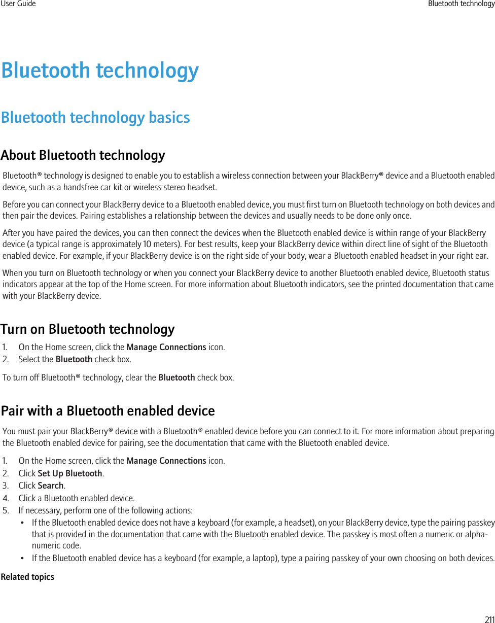 Bluetooth technologyBluetooth technology basicsAbout Bluetooth technologyBluetooth® technology is designed to enable you to establish a wireless connection between your BlackBerry® device and a Bluetooth enableddevice, such as a handsfree car kit or wireless stereo headset.Before you can connect your BlackBerry device to a Bluetooth enabled device, you must first turn on Bluetooth technology on both devices andthen pair the devices. Pairing establishes a relationship between the devices and usually needs to be done only once.After you have paired the devices, you can then connect the devices when the Bluetooth enabled device is within range of your BlackBerrydevice (a typical range is approximately 10 meters). For best results, keep your BlackBerry device within direct line of sight of the Bluetoothenabled device. For example, if your BlackBerry device is on the right side of your body, wear a Bluetooth enabled headset in your right ear.When you turn on Bluetooth technology or when you connect your BlackBerry device to another Bluetooth enabled device, Bluetooth statusindicators appear at the top of the Home screen. For more information about Bluetooth indicators, see the printed documentation that camewith your BlackBerry device.Turn on Bluetooth technology1. On the Home screen, click the Manage Connections icon.2. Select the Bluetooth check box.To turn off Bluetooth® technology, clear the Bluetooth check box.Pair with a Bluetooth enabled deviceYou must pair your BlackBerry® device with a Bluetooth® enabled device before you can connect to it. For more information about preparingthe Bluetooth enabled device for pairing, see the documentation that came with the Bluetooth enabled device.1. On the Home screen, click the Manage Connections icon.2. Click Set Up Bluetooth.3. Click Search.4. Click a Bluetooth enabled device.5. If necessary, perform one of the following actions:•If the Bluetooth enabled device does not have a keyboard (for example, a headset), on your BlackBerry device, type the pairing passkeythat is provided in the documentation that came with the Bluetooth enabled device. The passkey is most often a numeric or alpha-numeric code.• If the Bluetooth enabled device has a keyboard (for example, a laptop), type a pairing passkey of your own choosing on both devices.Related topicsUser Guide Bluetooth technology211