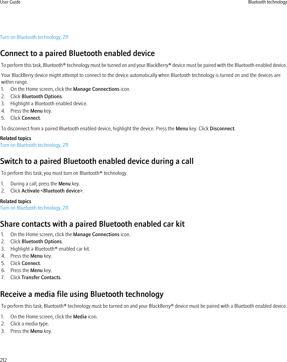 Turn on Bluetooth technology, 211Connect to a paired Bluetooth enabled deviceTo perform this task, Bluetooth® technology must be turned on and your BlackBerry® device must be paired with the Bluetooth enabled device.Your BlackBerry device might attempt to connect to the device automatically when Bluetooth technology is turned on and the devices arewithin range.1. On the Home screen, click the Manage Connections icon.2. Click Bluetooth Options.3. Highlight a Bluetooth enabled device.4. Press the Menu key.5. Click Connect.To disconnect from a paired Bluetooth enabled device, highlight the device. Press the Menu key. Click Disconnect.Related topicsTurn on Bluetooth technology, 211Switch to a paired Bluetooth enabled device during a callTo perform this task, you must turn on Bluetooth® technology.1. During a call, press the Menu key.2. Click Activate &lt;Bluetooth device&gt;.Related topicsTurn on Bluetooth technology, 211Share contacts with a paired Bluetooth enabled car kit1. On the Home screen, click the Manage Connections icon.2. Click Bluetooth Options.3. Highlight a Bluetooth® enabled car kit.4. Press the Menu key.5. Click Connect.6. Press the Menu key.7. Click Transfer Contacts.Receive a media file using Bluetooth technologyTo perform this task, Bluetooth® technology must be turned on and your BlackBerry® device must be paired with a Bluetooth enabled device.1. On the Home screen, click the Media icon.2. Click a media type.3. Press the Menu key.User Guide Bluetooth technology212