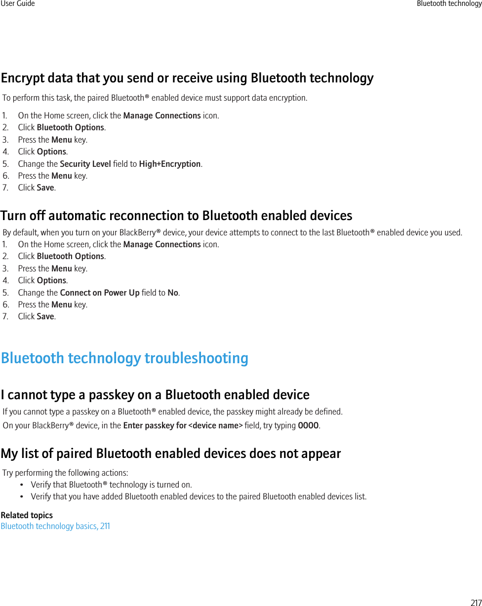 Encrypt data that you send or receive using Bluetooth technologyTo perform this task, the paired Bluetooth® enabled device must support data encryption.1. On the Home screen, click the Manage Connections icon.2. Click Bluetooth Options.3. Press the Menu key.4. Click Options.5. Change the Security Level field to High+Encryption.6. Press the Menu key.7. Click Save.Turn off automatic reconnection to Bluetooth enabled devicesBy default, when you turn on your BlackBerry® device, your device attempts to connect to the last Bluetooth® enabled device you used.1. On the Home screen, click the Manage Connections icon.2. Click Bluetooth Options.3. Press the Menu key.4. Click Options.5. Change the Connect on Power Up field to No.6. Press the Menu key.7. Click Save.Bluetooth technology troubleshootingI cannot type a passkey on a Bluetooth enabled deviceIf you cannot type a passkey on a Bluetooth® enabled device, the passkey might already be defined.On your BlackBerry® device, in the Enter passkey for &lt;device name&gt; field, try typing 0000.My list of paired Bluetooth enabled devices does not appearTry performing the following actions:• Verify that Bluetooth® technology is turned on.• Verify that you have added Bluetooth enabled devices to the paired Bluetooth enabled devices list.Related topicsBluetooth technology basics, 211User Guide Bluetooth technology217