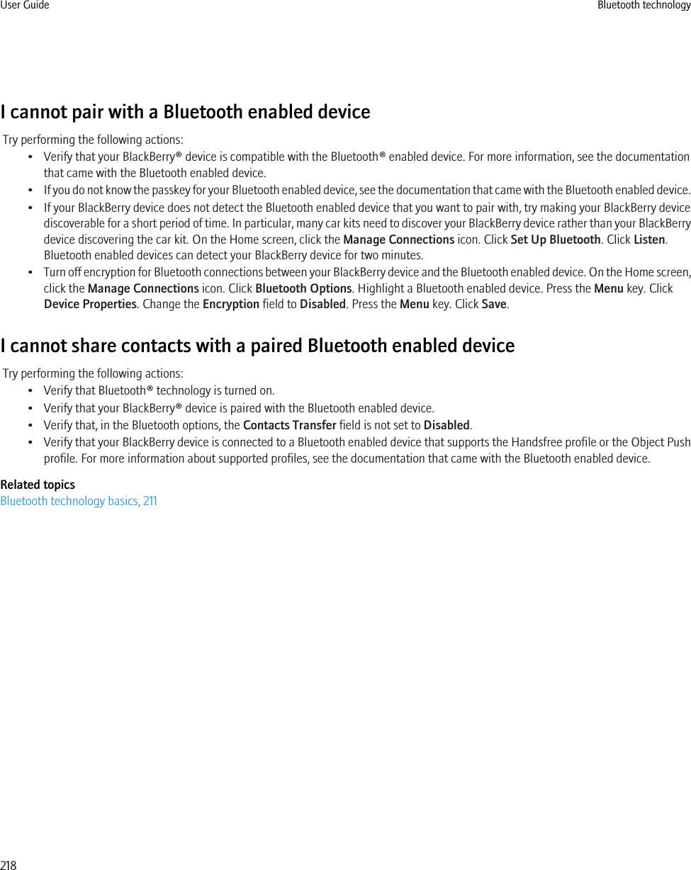 I cannot pair with a Bluetooth enabled deviceTry performing the following actions:• Verify that your BlackBerry® device is compatible with the Bluetooth® enabled device. For more information, see the documentationthat came with the Bluetooth enabled device.•If you do not know the passkey for your Bluetooth enabled device, see the documentation that came with the Bluetooth enabled device.• If your BlackBerry device does not detect the Bluetooth enabled device that you want to pair with, try making your BlackBerry devicediscoverable for a short period of time. In particular, many car kits need to discover your BlackBerry device rather than your BlackBerrydevice discovering the car kit. On the Home screen, click the Manage Connections icon. Click Set Up Bluetooth. Click Listen.Bluetooth enabled devices can detect your BlackBerry device for two minutes.•Turn off encryption for Bluetooth connections between your BlackBerry device and the Bluetooth enabled device. On the Home screen,click the Manage Connections icon. Click Bluetooth Options. Highlight a Bluetooth enabled device. Press the Menu key. ClickDevice Properties. Change the Encryption field to Disabled. Press the Menu key. Click Save.I cannot share contacts with a paired Bluetooth enabled deviceTry performing the following actions:• Verify that Bluetooth® technology is turned on.• Verify that your BlackBerry® device is paired with the Bluetooth enabled device.• Verify that, in the Bluetooth options, the Contacts Transfer field is not set to Disabled.•Verify that your BlackBerry device is connected to a Bluetooth enabled device that supports the Handsfree profile or the Object Pushprofile. For more information about supported profiles, see the documentation that came with the Bluetooth enabled device.Related topicsBluetooth technology basics, 211User Guide Bluetooth technology218