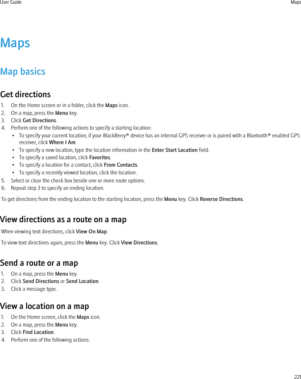 MapsMap basicsGet directions1. On the Home screen or in a folder, click the Maps icon.2. On a map, press the Menu key.3. Click Get Directions.4. Perform one of the following actions to specify a starting location:• To specify your current location, if your BlackBerry® device has an internal GPS receiver or is paired with a Bluetooth® enabled GPSreceiver, click Where I Am.• To specify a new location, type the location information in the Enter Start Location field.• To specify a saved location, click Favorites.• To specify a location for a contact, click From Contacts.• To specify a recently viewed location, click the location.5. Select or clear the check box beside one or more route options.6. Repeat step 3 to specify an ending location.To get directions from the ending location to the starting location, press the Menu key. Click Reverse Directions.View directions as a route on a mapWhen viewing text directions, click View On Map.To view text directions again, press the Menu key. Click View Directions.Send a route or a map1. On a map, press the Menu key.2. Click Send Directions or Send Location.3. Click a message type.View a location on a map1. On the Home screen, click the Maps icon.2. On a map, press the Menu key.3. Click Find Location.4. Perform one of the following actions:User Guide Maps221