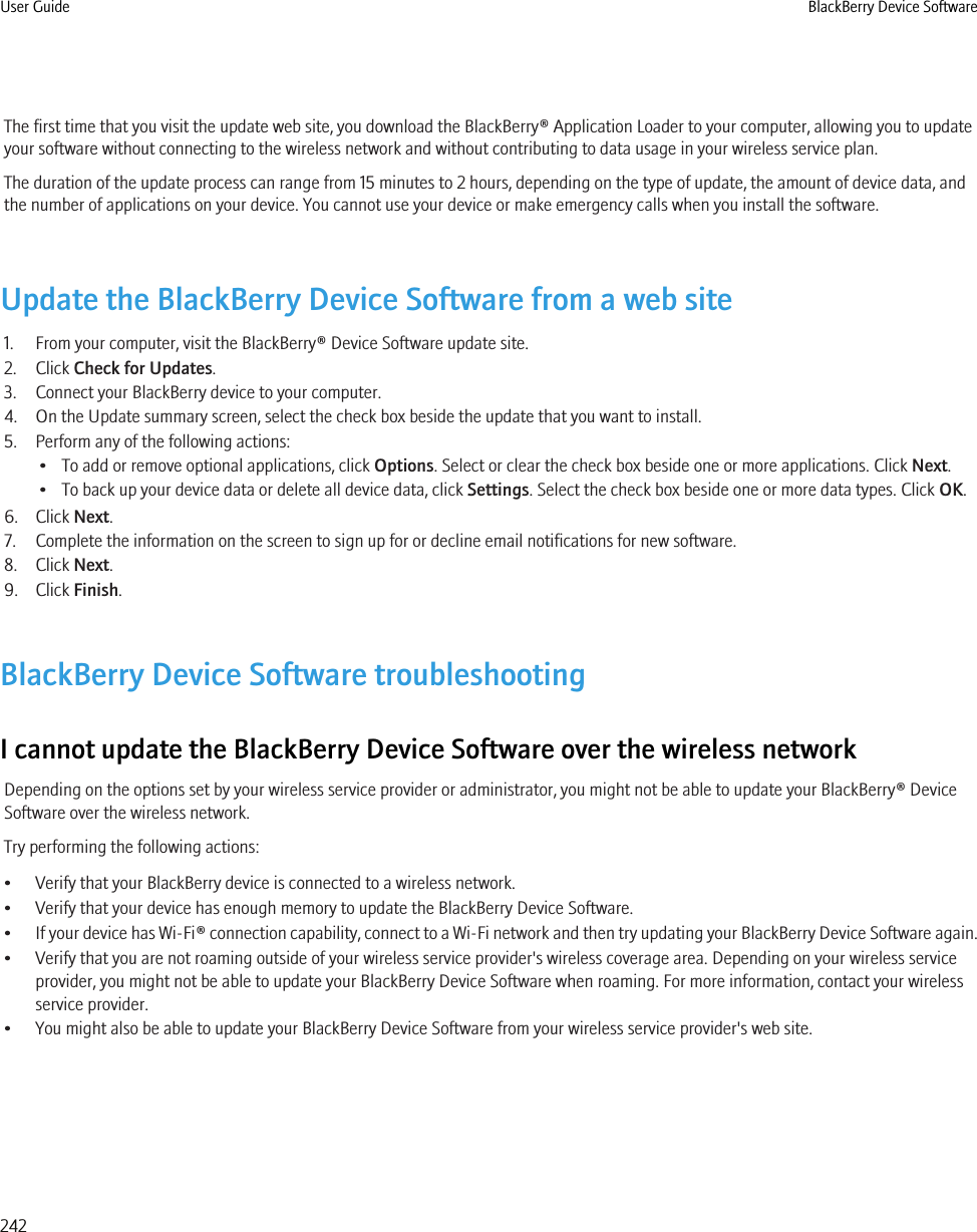 The first time that you visit the update web site, you download the BlackBerry® Application Loader to your computer, allowing you to updateyour software without connecting to the wireless network and without contributing to data usage in your wireless service plan.The duration of the update process can range from 15 minutes to 2 hours, depending on the type of update, the amount of device data, andthe number of applications on your device. You cannot use your device or make emergency calls when you install the software.Update the BlackBerry Device Software from a web site1. From your computer, visit the BlackBerry® Device Software update site.2. Click Check for Updates.3. Connect your BlackBerry device to your computer.4. On the Update summary screen, select the check box beside the update that you want to install.5. Perform any of the following actions:• To add or remove optional applications, click Options. Select or clear the check box beside one or more applications. Click Next.• To back up your device data or delete all device data, click Settings. Select the check box beside one or more data types. Click OK.6. Click Next.7. Complete the information on the screen to sign up for or decline email notifications for new software.8. Click Next.9. Click Finish.BlackBerry Device Software troubleshootingI cannot update the BlackBerry Device Software over the wireless networkDepending on the options set by your wireless service provider or administrator, you might not be able to update your BlackBerry® DeviceSoftware over the wireless network.Try performing the following actions:• Verify that your BlackBerry device is connected to a wireless network.• Verify that your device has enough memory to update the BlackBerry Device Software.•If your device has Wi-Fi® connection capability, connect to a Wi-Fi network and then try updating your BlackBerry Device Software again.• Verify that you are not roaming outside of your wireless service provider&apos;s wireless coverage area. Depending on your wireless serviceprovider, you might not be able to update your BlackBerry Device Software when roaming. For more information, contact your wirelessservice provider.• You might also be able to update your BlackBerry Device Software from your wireless service provider&apos;s web site.User Guide BlackBerry Device Software242