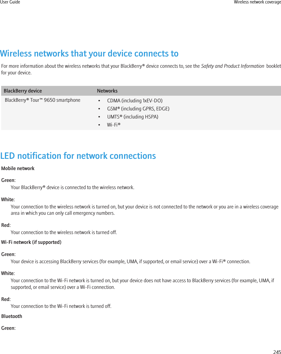 Wireless networks that your device connects toFor more information about the wireless networks that your BlackBerry® device connects to, see the Safety and Product Information  bookletfor your device.BlackBerry device NetworksBlackBerry® Tour™ 9650 smartphone • CDMA (including 1xEV-DO)• GSM® (including GPRS, EDGE)• UMTS® (including HSPA)• Wi-Fi®LED notification for network connectionsMobile networkGreen:Your BlackBerry® device is connected to the wireless network.White:Your connection to the wireless network is turned on, but your device is not connected to the network or you are in a wireless coveragearea in which you can only call emergency numbers.Red:Your connection to the wireless network is turned off.Wi-Fi network (if supported)Green:Your device is accessing BlackBerry services (for example, UMA, if supported, or email service) over a Wi-Fi® connection.White:Your connection to the Wi-Fi network is turned on, but your device does not have access to BlackBerry services (for example, UMA, ifsupported, or email service) over a Wi-Fi connection.Red:Your connection to the Wi-Fi network is turned off.BluetoothGreen:User Guide Wireless network coverage245