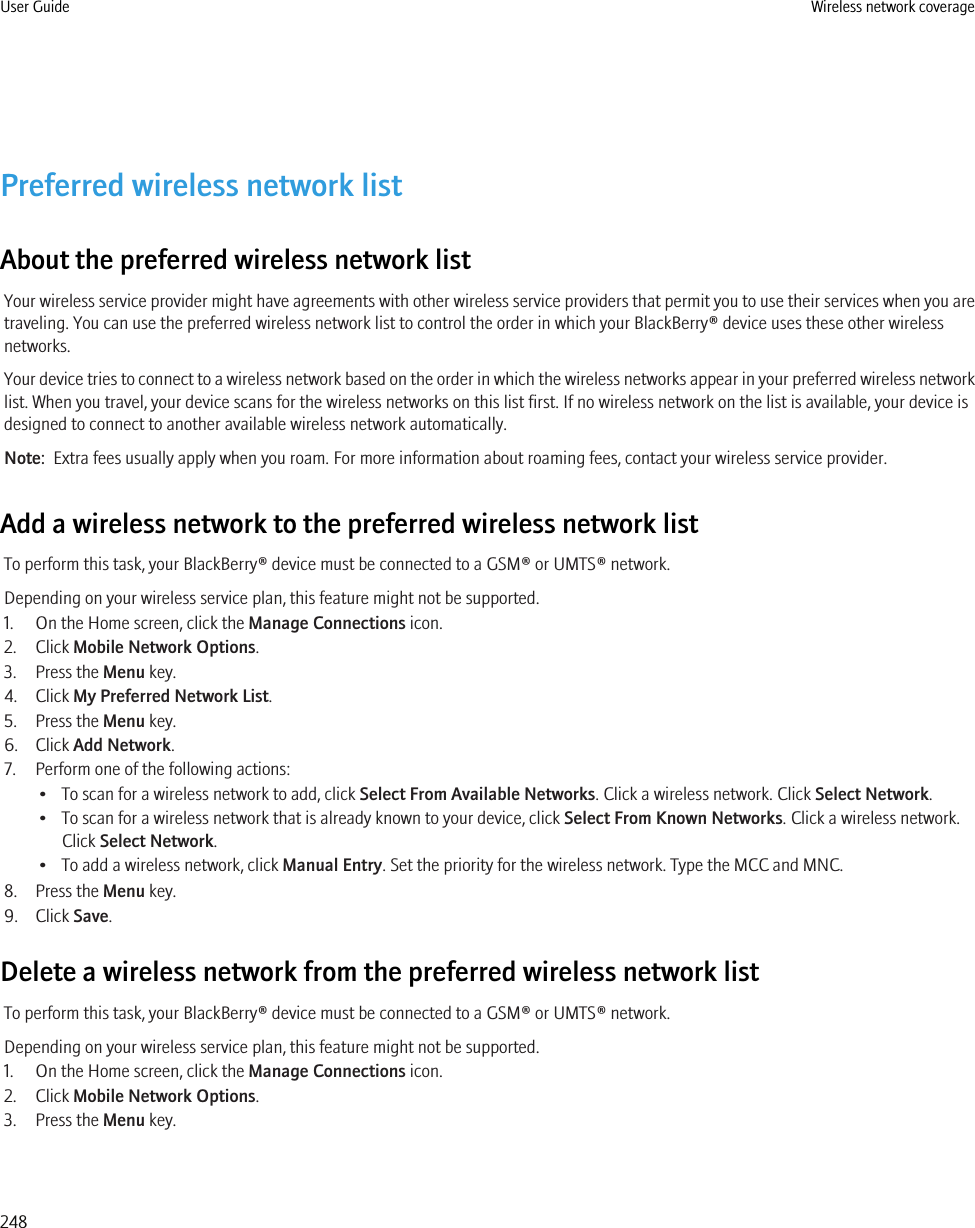 Preferred wireless network listAbout the preferred wireless network listYour wireless service provider might have agreements with other wireless service providers that permit you to use their services when you aretraveling. You can use the preferred wireless network list to control the order in which your BlackBerry® device uses these other wirelessnetworks.Your device tries to connect to a wireless network based on the order in which the wireless networks appear in your preferred wireless networklist. When you travel, your device scans for the wireless networks on this list first. If no wireless network on the list is available, your device isdesigned to connect to another available wireless network automatically.Note:  Extra fees usually apply when you roam. For more information about roaming fees, contact your wireless service provider.Add a wireless network to the preferred wireless network listTo perform this task, your BlackBerry® device must be connected to a GSM® or UMTS® network.Depending on your wireless service plan, this feature might not be supported.1. On the Home screen, click the Manage Connections icon.2. Click Mobile Network Options.3. Press the Menu key.4. Click My Preferred Network List.5. Press the Menu key.6. Click Add Network.7. Perform one of the following actions:• To scan for a wireless network to add, click Select From Available Networks. Click a wireless network. Click Select Network.• To scan for a wireless network that is already known to your device, click Select From Known Networks. Click a wireless network.Click Select Network.• To add a wireless network, click Manual Entry. Set the priority for the wireless network. Type the MCC and MNC.8. Press the Menu key.9. Click Save.Delete a wireless network from the preferred wireless network listTo perform this task, your BlackBerry® device must be connected to a GSM® or UMTS® network.Depending on your wireless service plan, this feature might not be supported.1. On the Home screen, click the Manage Connections icon.2. Click Mobile Network Options.3. Press the Menu key.User Guide Wireless network coverage248
