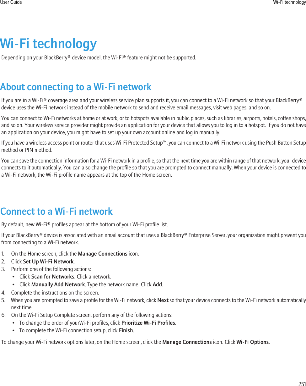 Wi-Fi technologyDepending on your BlackBerry® device model, the Wi-Fi® feature might not be supported.About connecting to a Wi-Fi networkIf you are in a Wi-Fi® coverage area and your wireless service plan supports it, you can connect to a Wi-Fi network so that your BlackBerry®device uses the Wi-Fi network instead of the mobile network to send and receive email messages, visit web pages, and so on.You can connect to Wi-Fi networks at home or at work, or to hotspots available in public places, such as libraries, airports, hotels, coffee shops,and so on. Your wireless service provider might provide an application for your device that allows you to log in to a hotspot. If you do not havean application on your device, you might have to set up your own account online and log in manually.If you have a wireless access point or router that uses Wi-Fi Protected Setup™, you can connect to a Wi-Fi network using the Push Button Setupmethod or PIN method.You can save the connection information for a Wi-Fi network in a profile, so that the next time you are within range of that network, your deviceconnects to it automatically. You can also change the profile so that you are prompted to connect manually. When your device is connected toa Wi-Fi network, the Wi-Fi profile name appears at the top of the Home screen.Connect to a Wi-Fi networkBy default, new Wi-Fi® profiles appear at the bottom of your Wi-Fi profile list.If your BlackBerry® device is associated with an email account that uses a BlackBerry® Enterprise Server, your organization might prevent youfrom connecting to a Wi-Fi network.1. On the Home screen, click the Manage Connections icon.2. Click Set Up Wi-Fi Network.3. Perform one of the following actions:• Click Scan for Networks. Click a network.• Click Manually Add Network. Type the network name. Click Add.4. Complete the instructions on the screen.5. When you are prompted to save a profile for the Wi-Fi network, click Next so that your device connects to the Wi-Fi network automaticallynext time.6. On the Wi-Fi Setup Complete screen, perform any of the following actions:• To change the order of yourWi-Fi profiles, click Prioritize Wi-Fi Profiles.• To complete the Wi-Fi connection setup, click Finish.To change your Wi-Fi network options later, on the Home screen, click the Manage Connections icon. Click Wi-Fi Options.User Guide Wi-Fi technology251
