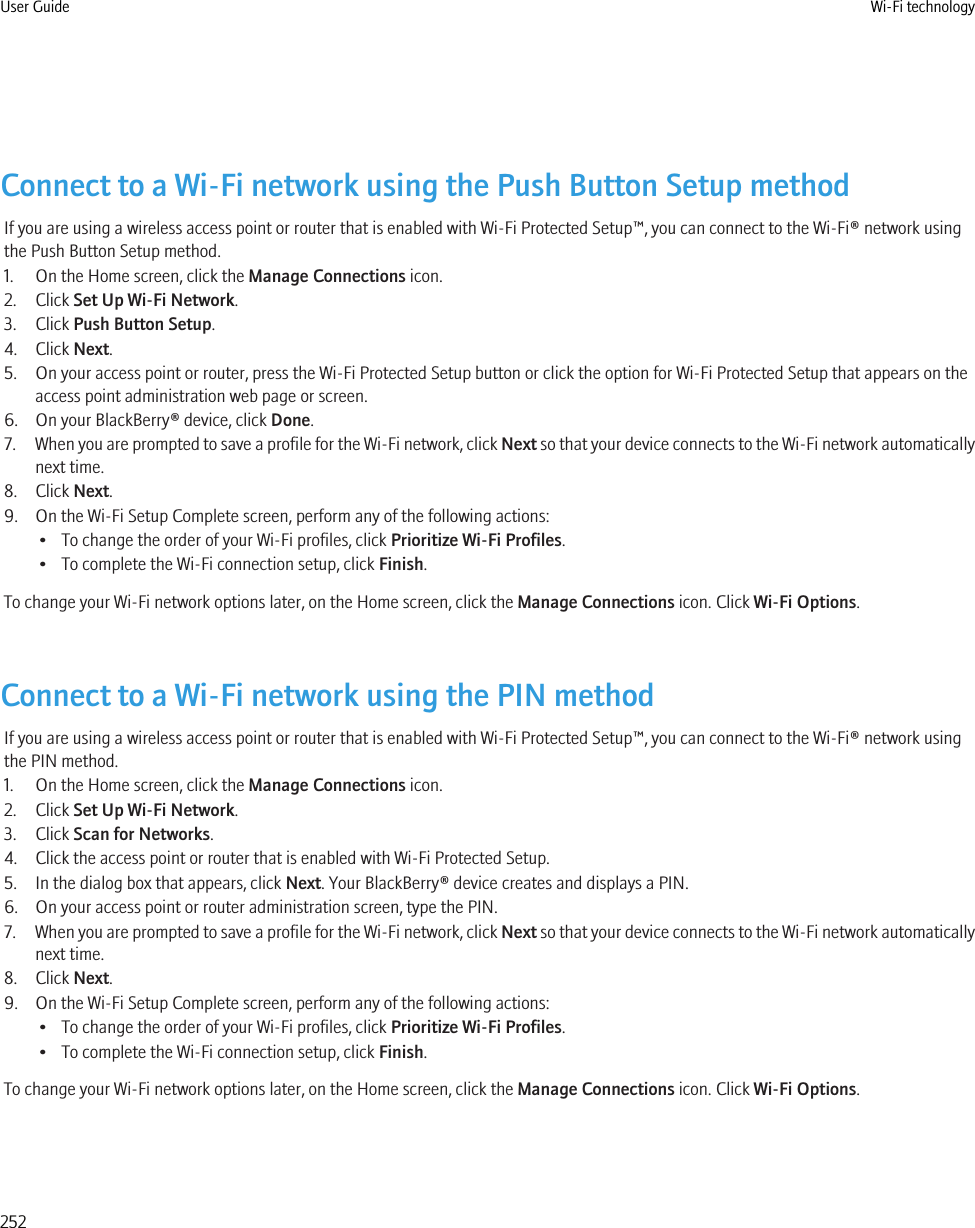 Connect to a Wi-Fi network using the Push Button Setup methodIf you are using a wireless access point or router that is enabled with Wi-Fi Protected Setup™, you can connect to the Wi-Fi® network usingthe Push Button Setup method.1. On the Home screen, click the Manage Connections icon.2. Click Set Up Wi-Fi Network.3. Click Push Button Setup.4. Click Next.5. On your access point or router, press the Wi-Fi Protected Setup button or click the option for Wi-Fi Protected Setup that appears on theaccess point administration web page or screen.6. On your BlackBerry® device, click Done.7. When you are prompted to save a profile for the Wi-Fi network, click Next so that your device connects to the Wi-Fi network automaticallynext time.8. Click Next.9. On the Wi-Fi Setup Complete screen, perform any of the following actions:• To change the order of your Wi-Fi profiles, click Prioritize Wi-Fi Profiles.• To complete the Wi-Fi connection setup, click Finish.To change your Wi-Fi network options later, on the Home screen, click the Manage Connections icon. Click Wi-Fi Options.Connect to a Wi-Fi network using the PIN methodIf you are using a wireless access point or router that is enabled with Wi-Fi Protected Setup™, you can connect to the Wi-Fi® network usingthe PIN method.1. On the Home screen, click the Manage Connections icon.2. Click Set Up Wi-Fi Network.3. Click Scan for Networks.4. Click the access point or router that is enabled with Wi-Fi Protected Setup.5. In the dialog box that appears, click Next. Your BlackBerry® device creates and displays a PIN.6. On your access point or router administration screen, type the PIN.7. When you are prompted to save a profile for the Wi-Fi network, click Next so that your device connects to the Wi-Fi network automaticallynext time.8. Click Next.9. On the Wi-Fi Setup Complete screen, perform any of the following actions:• To change the order of your Wi-Fi profiles, click Prioritize Wi-Fi Profiles.• To complete the Wi-Fi connection setup, click Finish.To change your Wi-Fi network options later, on the Home screen, click the Manage Connections icon. Click Wi-Fi Options.User Guide Wi-Fi technology252