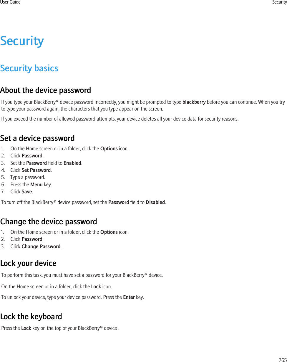 SecuritySecurity basicsAbout the device passwordIf you type your BlackBerry® device password incorrectly, you might be prompted to type blackberry before you can continue. When you tryto type your password again, the characters that you type appear on the screen.If you exceed the number of allowed password attempts, your device deletes all your device data for security reasons.Set a device password1. On the Home screen or in a folder, click the Options icon.2. Click Password.3. Set the Password field to Enabled.4. Click Set Password.5. Type a password.6. Press the Menu key.7. Click Save.To turn off the BlackBerry® device password, set the Password field to Disabled.Change the device password1. On the Home screen or in a folder, click the Options icon.2. Click Password.3. Click Change Password.Lock your deviceTo perform this task, you must have set a password for your BlackBerry® device.On the Home screen or in a folder, click the Lock icon.To unlock your device, type your device password. Press the Enter key.Lock the keyboardPress the Lock key on the top of your BlackBerry® device .User Guide Security265