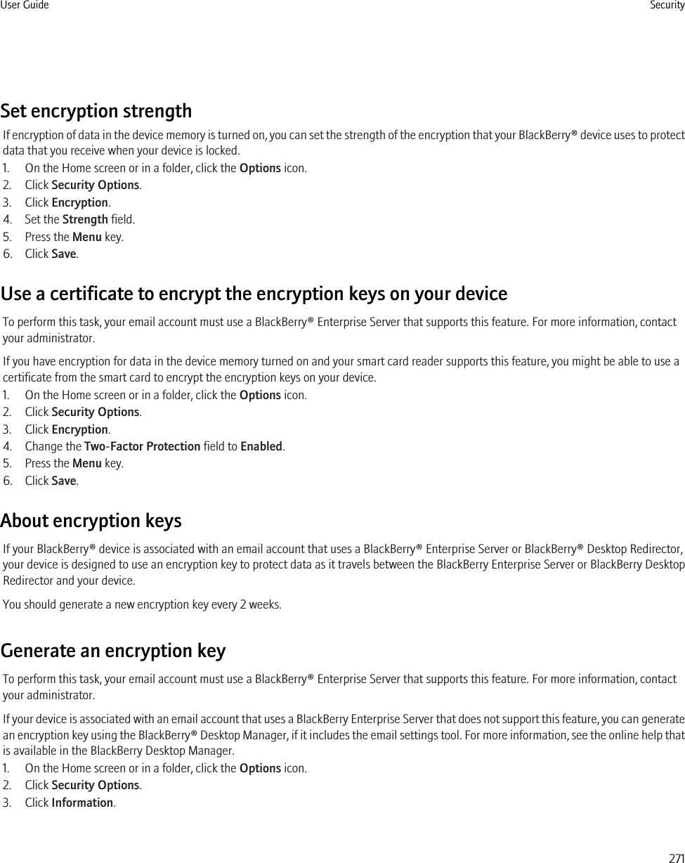 Set encryption strengthIf encryption of data in the device memory is turned on, you can set the strength of the encryption that your BlackBerry® device uses to protectdata that you receive when your device is locked.1. On the Home screen or in a folder, click the Options icon.2. Click Security Options.3. Click Encryption.4. Set the Strength field.5. Press the Menu key.6. Click Save.Use a certificate to encrypt the encryption keys on your deviceTo perform this task, your email account must use a BlackBerry® Enterprise Server that supports this feature. For more information, contactyour administrator.If you have encryption for data in the device memory turned on and your smart card reader supports this feature, you might be able to use acertificate from the smart card to encrypt the encryption keys on your device.1. On the Home screen or in a folder, click the Options icon.2. Click Security Options.3. Click Encryption.4. Change the Two-Factor Protection field to Enabled.5. Press the Menu key.6. Click Save.About encryption keysIf your BlackBerry® device is associated with an email account that uses a BlackBerry® Enterprise Server or BlackBerry® Desktop Redirector,your device is designed to use an encryption key to protect data as it travels between the BlackBerry Enterprise Server or BlackBerry DesktopRedirector and your device.You should generate a new encryption key every 2 weeks.Generate an encryption keyTo perform this task, your email account must use a BlackBerry® Enterprise Server that supports this feature. For more information, contactyour administrator.If your device is associated with an email account that uses a BlackBerry Enterprise Server that does not support this feature, you can generatean encryption key using the BlackBerry® Desktop Manager, if it includes the email settings tool. For more information, see the online help thatis available in the BlackBerry Desktop Manager.1. On the Home screen or in a folder, click the Options icon.2. Click Security Options.3. Click Information.User Guide Security271