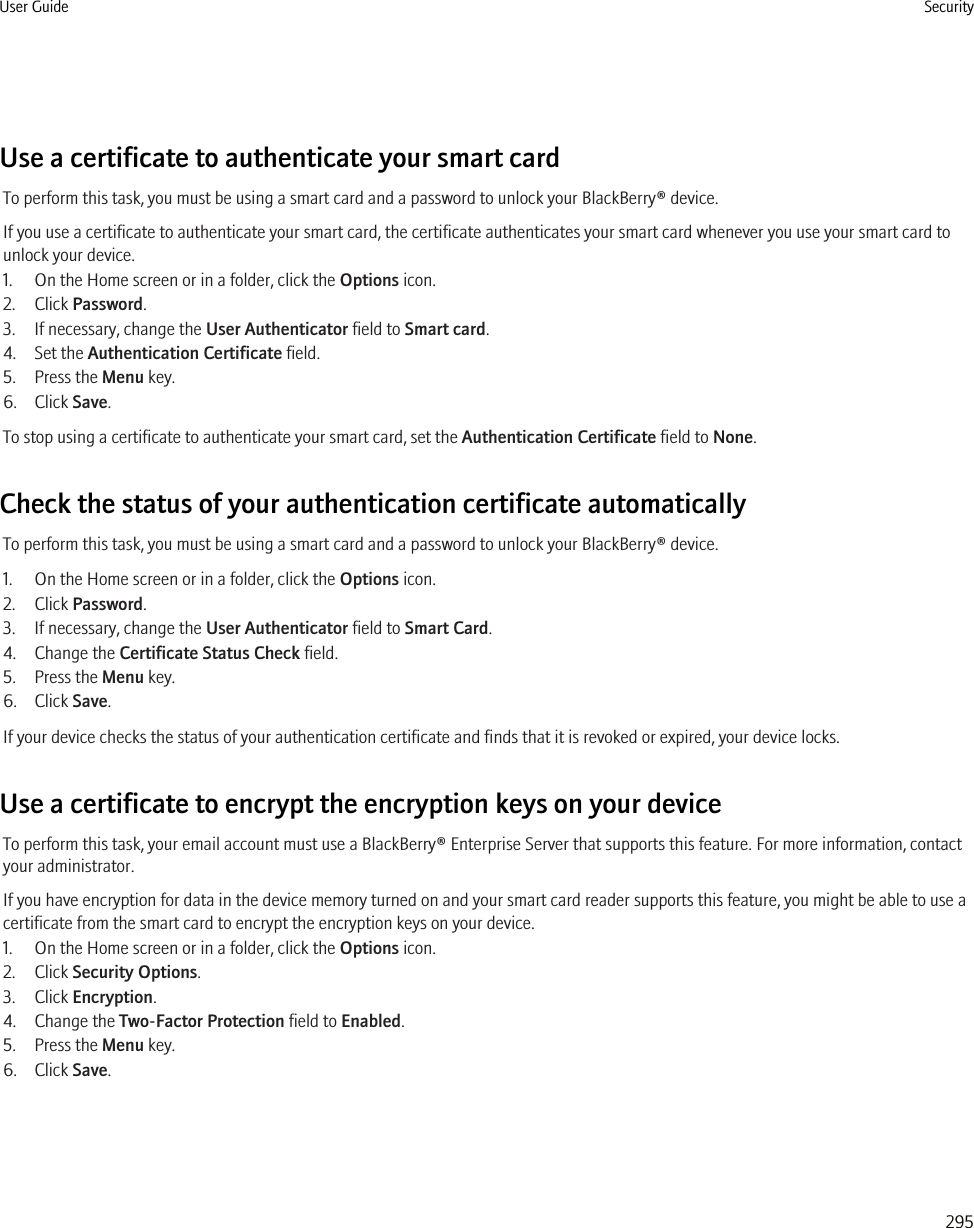 Use a certificate to authenticate your smart cardTo perform this task, you must be using a smart card and a password to unlock your BlackBerry® device.If you use a certificate to authenticate your smart card, the certificate authenticates your smart card whenever you use your smart card tounlock your device.1. On the Home screen or in a folder, click the Options icon.2. Click Password.3. If necessary, change the User Authenticator field to Smart card.4. Set the Authentication Certificate field.5. Press the Menu key.6. Click Save.To stop using a certificate to authenticate your smart card, set the Authentication Certificate field to None.Check the status of your authentication certificate automaticallyTo perform this task, you must be using a smart card and a password to unlock your BlackBerry® device.1. On the Home screen or in a folder, click the Options icon.2. Click Password.3. If necessary, change the User Authenticator field to Smart Card.4. Change the Certificate Status Check field.5. Press the Menu key.6. Click Save.If your device checks the status of your authentication certificate and finds that it is revoked or expired, your device locks.Use a certificate to encrypt the encryption keys on your deviceTo perform this task, your email account must use a BlackBerry® Enterprise Server that supports this feature. For more information, contactyour administrator.If you have encryption for data in the device memory turned on and your smart card reader supports this feature, you might be able to use acertificate from the smart card to encrypt the encryption keys on your device.1. On the Home screen or in a folder, click the Options icon.2. Click Security Options.3. Click Encryption.4. Change the Two-Factor Protection field to Enabled.5. Press the Menu key.6. Click Save.User Guide Security295