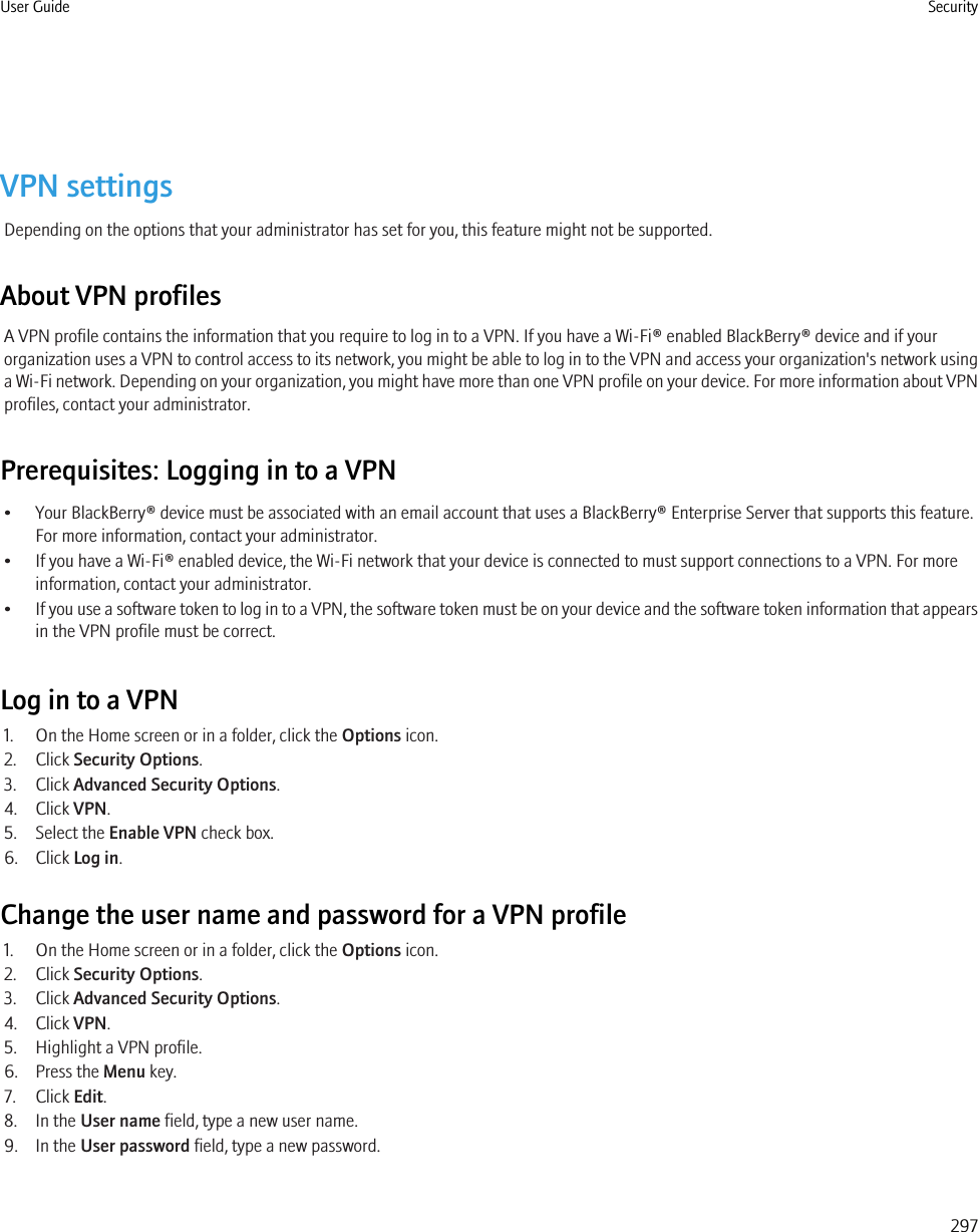 VPN settingsDepending on the options that your administrator has set for you, this feature might not be supported.About VPN profilesA VPN profile contains the information that you require to log in to a VPN. If you have a Wi-Fi® enabled BlackBerry® device and if yourorganization uses a VPN to control access to its network, you might be able to log in to the VPN and access your organization&apos;s network usinga Wi-Fi network. Depending on your organization, you might have more than one VPN profile on your device. For more information about VPNprofiles, contact your administrator.Prerequisites: Logging in to a VPN• Your BlackBerry® device must be associated with an email account that uses a BlackBerry® Enterprise Server that supports this feature.For more information, contact your administrator.• If you have a Wi-Fi® enabled device, the Wi-Fi network that your device is connected to must support connections to a VPN. For moreinformation, contact your administrator.•If you use a software token to log in to a VPN, the software token must be on your device and the software token information that appearsin the VPN profile must be correct.Log in to a VPN1. On the Home screen or in a folder, click the Options icon.2. Click Security Options.3. Click Advanced Security Options.4. Click VPN.5. Select the Enable VPN check box.6. Click Log in.Change the user name and password for a VPN profile1. On the Home screen or in a folder, click the Options icon.2. Click Security Options.3. Click Advanced Security Options.4. Click VPN.5. Highlight a VPN profile.6. Press the Menu key.7. Click Edit.8. In the User name field, type a new user name.9. In the User password field, type a new password.User Guide Security297