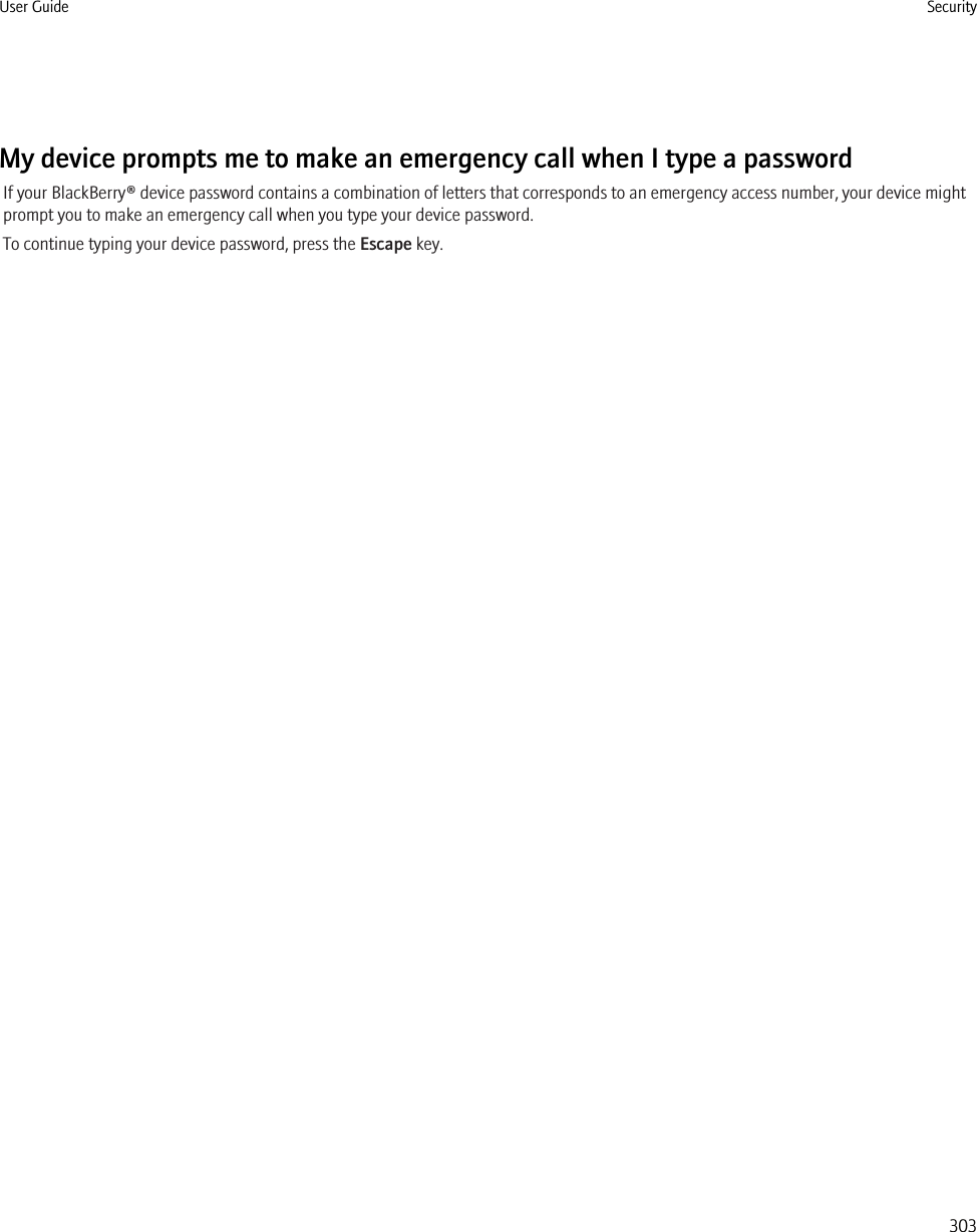 My device prompts me to make an emergency call when I type a passwordIf your BlackBerry® device password contains a combination of letters that corresponds to an emergency access number, your device mightprompt you to make an emergency call when you type your device password.To continue typing your device password, press the Escape key.User Guide Security303