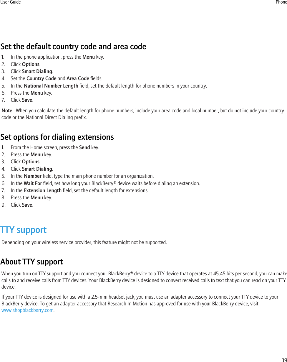 Set the default country code and area code1. In the phone application, press the Menu key.2. Click Options.3. Click Smart Dialing.4. Set the Country Code and Area Code fields.5. In the National Number Length field, set the default length for phone numbers in your country.6. Press the Menu key.7. Click Save.Note:  When you calculate the default length for phone numbers, include your area code and local number, but do not include your countrycode or the National Direct Dialing prefix.Set options for dialing extensions1. From the Home screen, press the Send key.2. Press the Menu key.3. Click Options.4. Click Smart Dialing.5. In the Number field, type the main phone number for an organization.6. In the Wait For field, set how long your BlackBerry® device waits before dialing an extension.7. In the Extension Length field, set the default length for extensions.8. Press the Menu key.9. Click Save.TTY supportDepending on your wireless service provider, this feature might not be supported.About TTY supportWhen you turn on TTY support and you connect your BlackBerry® device to a TTY device that operates at 45.45 bits per second, you can makecalls to and receive calls from TTY devices. Your BlackBerry device is designed to convert received calls to text that you can read on your TTYdevice.If your TTY device is designed for use with a 2.5-mm headset jack, you must use an adapter accessory to connect your TTY device to yourBlackBerry device. To get an adapter accessory that Research In Motion has approved for use with your BlackBerry device, visitwww.shopblackberry.com.User Guide Phone39