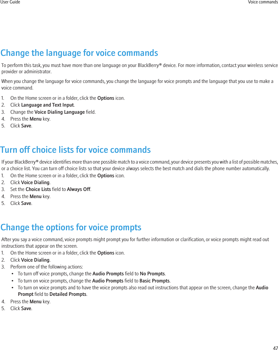 Change the language for voice commandsTo perform this task, you must have more than one language on your BlackBerry® device. For more information, contact your wireless serviceprovider or administrator.When you change the language for voice commands, you change the language for voice prompts and the language that you use to make avoice command.1. On the Home screen or in a folder, click the Options icon.2. Click Language and Text Input.3. Change the Voice Dialing Language field.4. Press the Menu key.5. Click Save.Turn off choice lists for voice commandsIf your BlackBerry® device identifies more than one possible match to a voice command, your device presents you with a list of possible matches,or a choice list. You can turn off choice lists so that your device always selects the best match and dials the phone number automatically.1. On the Home screen or in a folder, click the Options icon.2. Click Voice Dialing.3. Set the Choice Lists field to Always Off.4. Press the Menu key.5. Click Save.Change the options for voice promptsAfter you say a voice command, voice prompts might prompt you for further information or clarification, or voice prompts might read outinstructions that appear on the screen.1. On the Home screen or in a folder, click the Options icon.2. Click Voice Dialing.3. Perform one of the following actions:• To turn off voice prompts, change the Audio Prompts field to No Prompts.• To turn on voice prompts, change the Audio Prompts field to Basic Prompts.• To turn on voice prompts and to have the voice prompts also read out instructions that appear on the screen, change the AudioPrompt field to Detailed Prompts.4. Press the Menu key.5. Click Save.User Guide Voice commands47