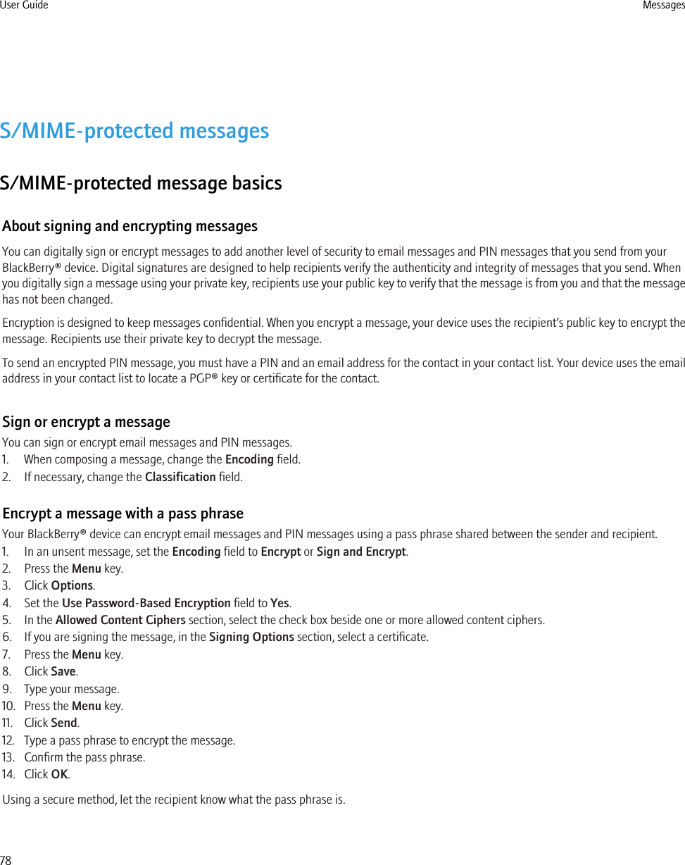 S/MIME-protected messagesS/MIME-protected message basicsAbout signing and encrypting messagesYou can digitally sign or encrypt messages to add another level of security to email messages and PIN messages that you send from yourBlackBerry® device. Digital signatures are designed to help recipients verify the authenticity and integrity of messages that you send. Whenyou digitally sign a message using your private key, recipients use your public key to verify that the message is from you and that the messagehas not been changed.Encryption is designed to keep messages confidential. When you encrypt a message, your device uses the recipient’s public key to encrypt themessage. Recipients use their private key to decrypt the message.To send an encrypted PIN message, you must have a PIN and an email address for the contact in your contact list. Your device uses the emailaddress in your contact list to locate a PGP® key or certificate for the contact.Sign or encrypt a messageYou can sign or encrypt email messages and PIN messages.1. When composing a message, change the Encoding field.2. If necessary, change the Classification field.Encrypt a message with a pass phraseYour BlackBerry® device can encrypt email messages and PIN messages using a pass phrase shared between the sender and recipient.1. In an unsent message, set the Encoding field to Encrypt or Sign and Encrypt.2. Press the Menu key.3. Click Options.4. Set the Use Password-Based Encryption field to Yes.5. In the Allowed Content Ciphers section, select the check box beside one or more allowed content ciphers.6. If you are signing the message, in the Signing Options section, select a certificate.7. Press the Menu key.8. Click Save.9. Type your message.10. Press the Menu key.11. Click Send.12. Type a pass phrase to encrypt the message.13. Confirm the pass phrase.14. Click OK.Using a secure method, let the recipient know what the pass phrase is.User Guide Messages78