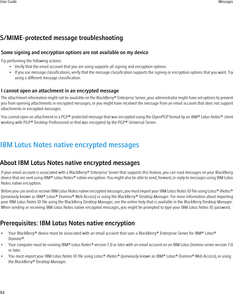 S/MIME-protected message troubleshootingSome signing and encryption options are not available on my deviceTry performing the following actions:• Verify that the email account that you are using supports all signing and encryption options.•If you use message classifications, verify that the message classification supports the signing or encryption options that you want. Tryusing a different message classification.I cannot open an attachment in an encrypted messageThe attachment information might not be available on the BlackBerry® Enterprise Server, your administrator might have set options to preventyou from opening attachments in encrypted messages, or you might have received the message from an email account that does not supportattachments in encrypted messages.You cannot open an attachment in a PGP® protected message that was encrypted using the OpenPGP format by an IBM® Lotus Notes® clientworking with PGP® Desktop Professional or that was encrypted by the PGP® Universal Server.IBM Lotus Notes native encrypted messagesAbout IBM Lotus Notes native encrypted messagesIf your email account is associated with a BlackBerry® Enterprise Server that supports this feature, you can read messages on your BlackBerrydevice that are sent using IBM® Lotus Notes® native encryption. You might also be able to send, forward, or reply to messages using IBM LotusNotes native encryption.Before you can send or receive IBM Lotus Notes native encrypted messages, you must import your IBM Lotus Notes ID file using Lotus® iNotes®(previously known as IBM® Lotus® Domino® Web Access) or using the BlackBerry® Desktop Manager. For more information about importingyour IBM Lotus Notes ID file using the BlackBerry Desktop Manager, see the online help that is available in the BlackBerry Desktop Manager.When sending or receiving IBM Lotus Notes native encrypted messages, you might be prompted to type your IBM Lotus Notes ID password.Prerequisites: IBM Lotus Notes native encryption• Your BlackBerry® device must be associated with an email account that uses a BlackBerry® Enterprise Server for IBM® Lotus®Domino®.•Your computer must be running IBM® Lotus Notes® version 7.0 or later with an email account on an IBM Lotus Domino server version 7.0or later.• You must import your IBM Lotus Notes ID file using Lotus® iNotes® (previously known as IBM® Lotus® Domino® Web Access), or usingthe BlackBerry® Desktop Manager.User Guide Messages84