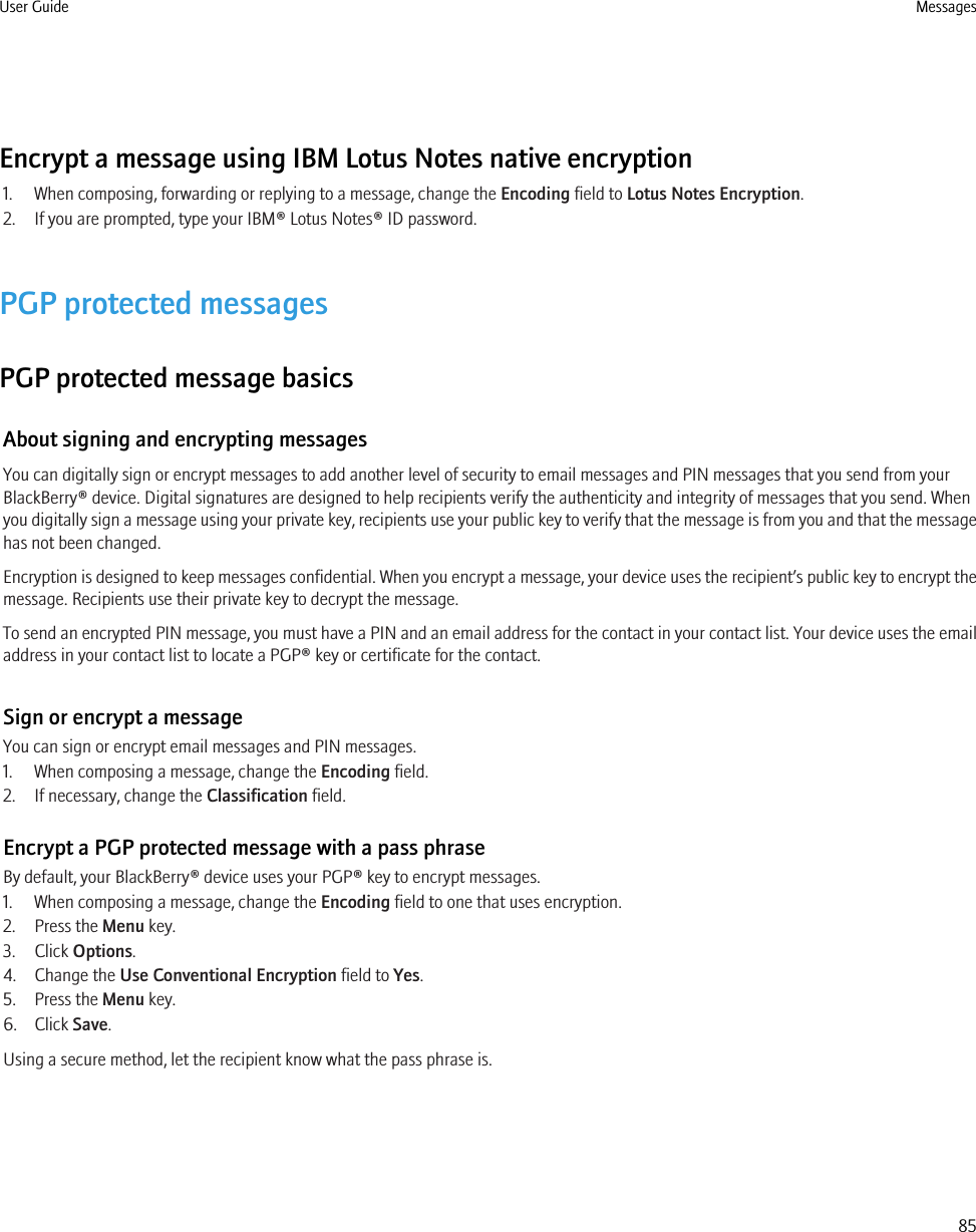 Encrypt a message using IBM Lotus Notes native encryption1. When composing, forwarding or replying to a message, change the Encoding field to Lotus Notes Encryption.2. If you are prompted, type your IBM® Lotus Notes® ID password.PGP protected messagesPGP protected message basicsAbout signing and encrypting messagesYou can digitally sign or encrypt messages to add another level of security to email messages and PIN messages that you send from yourBlackBerry® device. Digital signatures are designed to help recipients verify the authenticity and integrity of messages that you send. Whenyou digitally sign a message using your private key, recipients use your public key to verify that the message is from you and that the messagehas not been changed.Encryption is designed to keep messages confidential. When you encrypt a message, your device uses the recipient’s public key to encrypt themessage. Recipients use their private key to decrypt the message.To send an encrypted PIN message, you must have a PIN and an email address for the contact in your contact list. Your device uses the emailaddress in your contact list to locate a PGP® key or certificate for the contact.Sign or encrypt a messageYou can sign or encrypt email messages and PIN messages.1. When composing a message, change the Encoding field.2. If necessary, change the Classification field.Encrypt a PGP protected message with a pass phraseBy default, your BlackBerry® device uses your PGP® key to encrypt messages.1. When composing a message, change the Encoding field to one that uses encryption.2. Press the Menu key.3. Click Options.4. Change the Use Conventional Encryption field to Yes.5. Press the Menu key.6. Click Save.Using a secure method, let the recipient know what the pass phrase is.User Guide Messages85