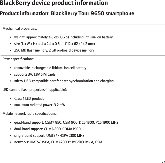 BlackBerry device product informationProduct information: BlackBerry Tour 9650 smartphoneMechanical properties:• weight: approximately 4.8 oz (136 g) including lithium-ion battery• size (L x W x H): 4.4 x 2.4 x 0.5 in. (112 x 62 x 14.2 mm)• 256 MB flash memory, 2 GB on-board device memoryPower specifications:• removable, rechargeable lithium-ion cell battery• supports 3V, 1.8V SIM cards• micro-USB-compatible port for data synchronization and chargingLED camera flash properties (if applicable):• Class 1 LED product• maximum radiated power: 3.2 mWMobile network radio specifications:• quad-band support: GSM® 850, GSM 900, DCS 1800, PCS 1900 MHz• dual-band support: CDMA 800, CDMA 1900• single-band support: UMTS®/HSPA 2100 MHz• networks: UMTS/HSPA, CDMA2000® 1xEVDO Rev A, GSM27