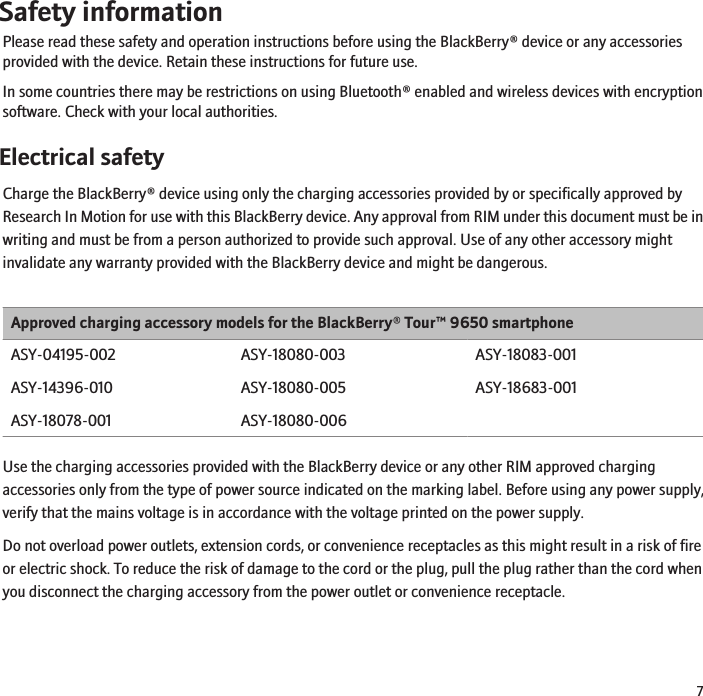 Safety informationPlease read these safety and operation instructions before using the BlackBerry® device or any accessoriesprovided with the device. Retain these instructions for future use.In some countries there may be restrictions on using Bluetooth® enabled and wireless devices with encryptionsoftware. Check with your local authorities.Electrical safetyCharge the BlackBerry® device using only the charging accessories provided by or specifically approved byResearch In Motion for use with this BlackBerry device. Any approval from RIM under this document must be inwriting and must be from a person authorized to provide such approval. Use of any other accessory mightinvalidate any warranty provided with the BlackBerry device and might be dangerous.Approved charging accessory models for the BlackBerry® Tour™ 9650 smartphoneASY-04195-002ASY-14396-010ASY-18078-001ASY-18080-003ASY-18080-005ASY-18080-006ASY-18083-001ASY-18683-001Use the charging accessories provided with the BlackBerry device or any other RIM approved chargingaccessories only from the type of power source indicated on the marking label. Before using any power supply,verify that the mains voltage is in accordance with the voltage printed on the power supply.Do not overload power outlets, extension cords, or convenience receptacles as this might result in a risk of fireor electric shock. To reduce the risk of damage to the cord or the plug, pull the plug rather than the cord whenyou disconnect the charging accessory from the power outlet or convenience receptacle.7