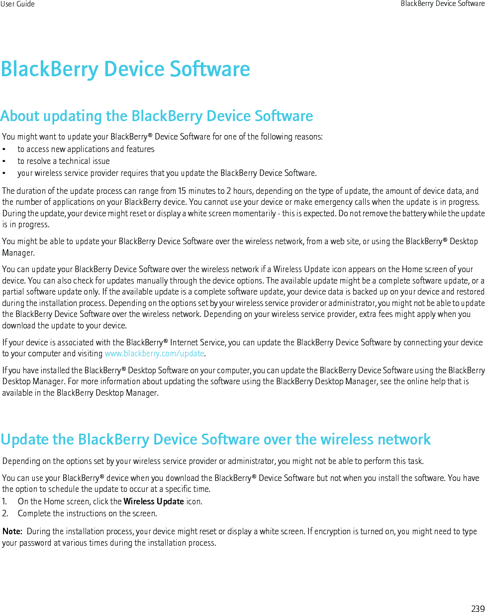 BlackBerry Device SoftwareAbout updating the BlackBerry Device SoftwareYou might want to update your BlackBerry® Device Software for one of the following reasons:• to access new applications and features• to resolve a technical issue• your wireless service provider requires that you update the BlackBerry Device Software.The duration of the update process can range from 15 minutes to 2 hours, depending on the type of update, the amount of device data, andthe number of applications on your BlackBerry device. You cannot use your device or make emergency calls when the update is in progress.During the update, your device might reset or display a white screen momentarily - this is expected. Do not remove the battery while the updateis in progress.You might be able to update your BlackBerry Device Software over the wireless network, from a web site, or using the BlackBerry® DesktopManager.You can update your BlackBerry Device Software over the wireless network if a Wireless Update icon appears on the Home screen of yourdevice. You can also check for updates manually through the device options. The available update might be a complete software update, or apartial software update only. If the available update is a complete software update, your device data is backed up on your device and restoredduring the installation process. Depending on the options set by your wireless service provider or administrator, you might not be able to updatethe BlackBerry Device Software over the wireless network. Depending on your wireless service provider, extra fees might apply when youdownload the update to your device.If your device is associated with the BlackBerry® Internet Service, you can update the BlackBerry Device Software by connecting your deviceto your computer and visiting www.blackberry.com/update.If you have installed the BlackBerry® Desktop Software on your computer, you can update the BlackBerry Device Software using the BlackBerryDesktop Manager. For more information about updating the software using the BlackBerry Desktop Manager, see the online help that isavailable in the BlackBerry Desktop Manager.Update the BlackBerry Device Software over the wireless networkDepending on the options set by your wireless service provider or administrator, you might not be able to perform this task.You can use your BlackBerry® device when you download the BlackBerry® Device Software but not when you install the software. You havethe option to schedule the update to occur at a specific time.1. On the Home screen, click the Wireless Update icon.2. Complete the instructions on the screen.Note:  During the installation process, your device might reset or display a white screen. If encryption is turned on, you might need to typeyour password at various times during the installation process.User Guide BlackBerry Device Software239