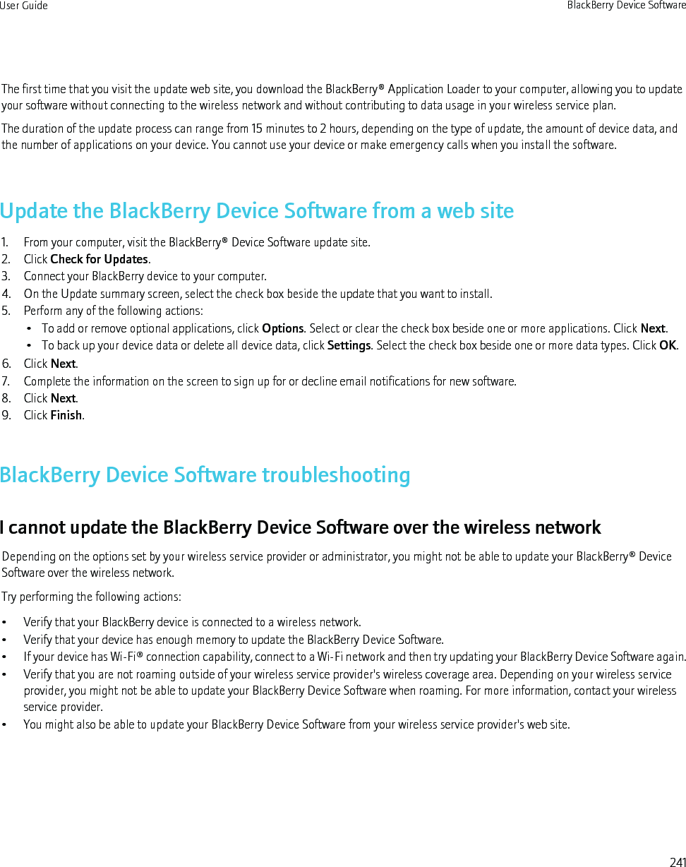 The first time that you visit the update web site, you download the BlackBerry® Application Loader to your computer, allowing you to updateyour software without connecting to the wireless network and without contributing to data usage in your wireless service plan.The duration of the update process can range from 15 minutes to 2 hours, depending on the type of update, the amount of device data, andthe number of applications on your device. You cannot use your device or make emergency calls when you install the software.Update the BlackBerry Device Software from a web site1. From your computer, visit the BlackBerry® Device Software update site.2. Click Check for Updates.3. Connect your BlackBerry device to your computer.4. On the Update summary screen, select the check box beside the update that you want to install.5. Perform any of the following actions:• To add or remove optional applications, click Options. Select or clear the check box beside one or more applications. Click Next.• To back up your device data or delete all device data, click Settings. Select the check box beside one or more data types. Click OK.6. Click Next.7. Complete the information on the screen to sign up for or decline email notifications for new software.8. Click Next.9. Click Finish.BlackBerry Device Software troubleshootingI cannot update the BlackBerry Device Software over the wireless networkDepending on the options set by your wireless service provider or administrator, you might not be able to update your BlackBerry® DeviceSoftware over the wireless network.Try performing the following actions:• Verify that your BlackBerry device is connected to a wireless network.• Verify that your device has enough memory to update the BlackBerry Device Software.•If your device has Wi-Fi® connection capability, connect to a Wi-Fi network and then try updating your BlackBerry Device Software again.• Verify that you are not roaming outside of your wireless service provider&apos;s wireless coverage area. Depending on your wireless serviceprovider, you might not be able to update your BlackBerry Device Software when roaming. For more information, contact your wirelessservice provider.• You might also be able to update your BlackBerry Device Software from your wireless service provider&apos;s web site.User Guide BlackBerry Device Software241