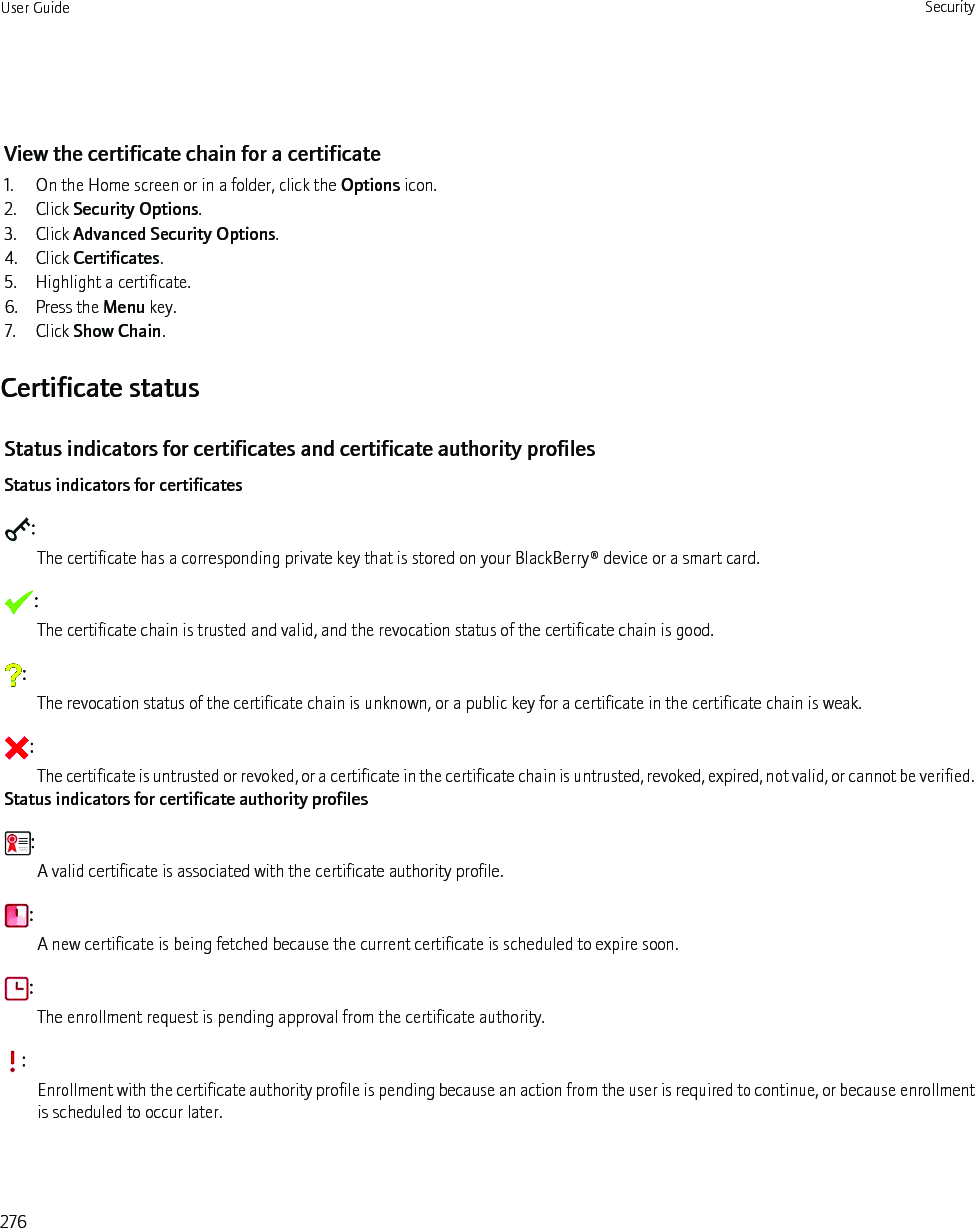 View the certificate chain for a certificate1. On the Home screen or in a folder, click the Options icon.2. Click Security Options.3. Click Advanced Security Options.4. Click Certificates.5. Highlight a certificate.6. Press the Menu key.7. Click Show Chain.Certificate statusStatus indicators for certificates and certificate authority profilesStatus indicators for certificates:The certificate has a corresponding private key that is stored on your BlackBerry® device or a smart card.:The certificate chain is trusted and valid, and the revocation status of the certificate chain is good.:The revocation status of the certificate chain is unknown, or a public key for a certificate in the certificate chain is weak.:The certificate is untrusted or revoked, or a certificate in the certificate chain is untrusted, revoked, expired, not valid, or cannot be verified.Status indicators for certificate authority profiles:A valid certificate is associated with the certificate authority profile.:A new certificate is being fetched because the current certificate is scheduled to expire soon.:The enrollment request is pending approval from the certificate authority.:Enrollment with the certificate authority profile is pending because an action from the user is required to continue, or because enrollmentis scheduled to occur later.User Guide Security276