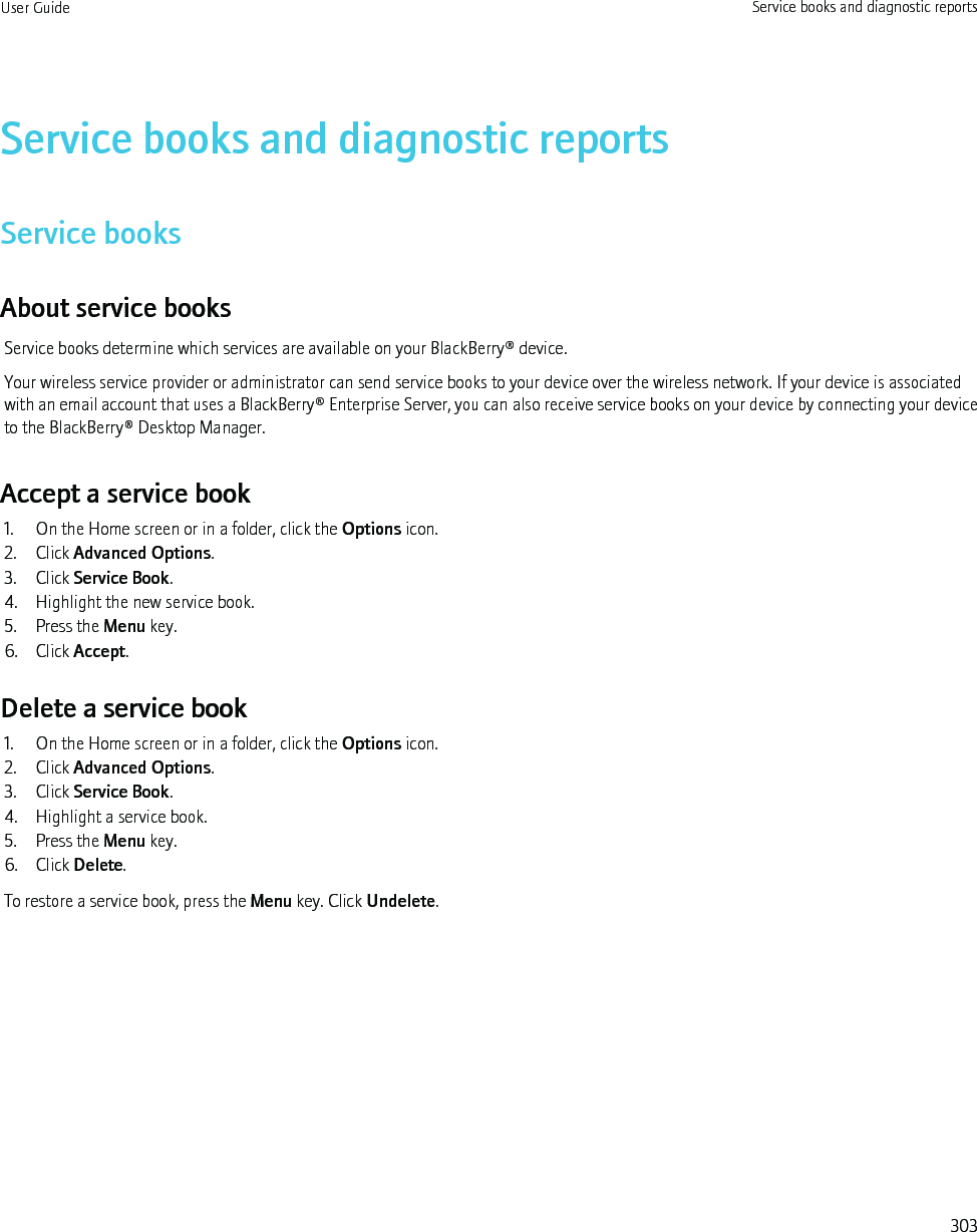 Service books and diagnostic reportsService booksAbout service booksService books determine which services are available on your BlackBerry® device.Your wireless service provider or administrator can send service books to your device over the wireless network. If your device is associatedwith an email account that uses a BlackBerry® Enterprise Server, you can also receive service books on your device by connecting your deviceto the BlackBerry® Desktop Manager.Accept a service book1. On the Home screen or in a folder, click the Options icon.2. Click Advanced Options.3. Click Service Book.4. Highlight the new service book.5. Press the Menu key.6. Click Accept.Delete a service book1. On the Home screen or in a folder, click the Options icon.2. Click Advanced Options.3. Click Service Book.4. Highlight a service book.5. Press the Menu key.6. Click Delete.To restore a service book, press the Menu key. Click Undelete.User Guide Service books and diagnostic reports303
