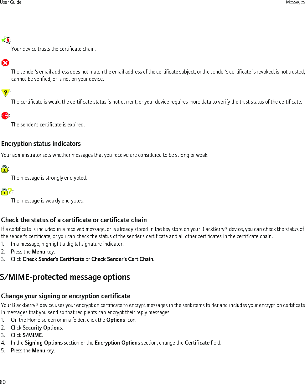 :Your device trusts the certificate chain.:The sender’s email address does not match the email address of the certificate subject, or the sender’s certificate is revoked, is not trusted,cannot be verified, or is not on your device.:The certificate is weak, the certificate status is not current, or your device requires more data to verify the trust status of the certificate.:The sender’s certificate is expired.Encryption status indicatorsYour administrator sets whether messages that you receive are considered to be strong or weak.:The message is strongly encrypted.:The message is weakly encrypted.Check the status of a certificate or certificate chainIf a certificate is included in a received message, or is already stored in the key store on your BlackBerry® device, you can check the status ofthe sender&apos;s certificate, or you can check the status of the sender&apos;s certificate and all other certificates in the certificate chain.1. In a message, highlight a digital signature indicator.2. Press the Menu key.3. Click Check Sender’s Certificate or Check Sender’s Cert Chain.S/MIME-protected message optionsChange your signing or encryption certificateYour BlackBerry® device uses your encryption certificate to encrypt messages in the sent items folder and includes your encryption certificatein messages that you send so that recipients can encrypt their reply messages.1. On the Home screen or in a folder, click the Options icon.2. Click Security Options.3. Click S/MIME.4. In the Signing Options section or the Encryption Options section, change the Certificate field.5. Press the Menu key.User Guide Messages80