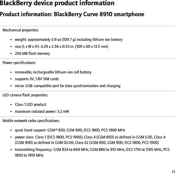 BlackBerry device product informationProduct information: BlackBerry Curve 8910 smartphoneMechanical properties:• weight: approximately 3.9 oz (109.7 g) including lithium-ion battery• size (L x W x H): 4.29 x 2.36 x 0.53 in. (109 x 60 x 13.5 mm)• 256 MB flash memoryPower specifications:• removable, rechargeable lithium-ion cell battery• supports 3V, 1.8V SIM cards• micro-USB-compatible port for data synchronization and chargingLED camera flash properties:• Class 1 LED product• maximum radiated power: 3.2 mWMobile network radio specifications:• quad-band support: GSM® 850, GSM 900, DCS 1800, PCS 1900 MHz• power class: Class 1 (DCS 1800, PCS 1900), Class 4 (GSM 850) as defined in GSM 5.05, Class 4(GSM 900) as defined in GSM 02.06, Class E2 (GSM 850, GSM 900, DCS 1800, PCS 1900)• transmitting frequency: GSM 824 to 849 MHz, GSM 880 to 915 MHz, DCS 1710 to 1785 MHz, PCS1850 to 1910 MHz27