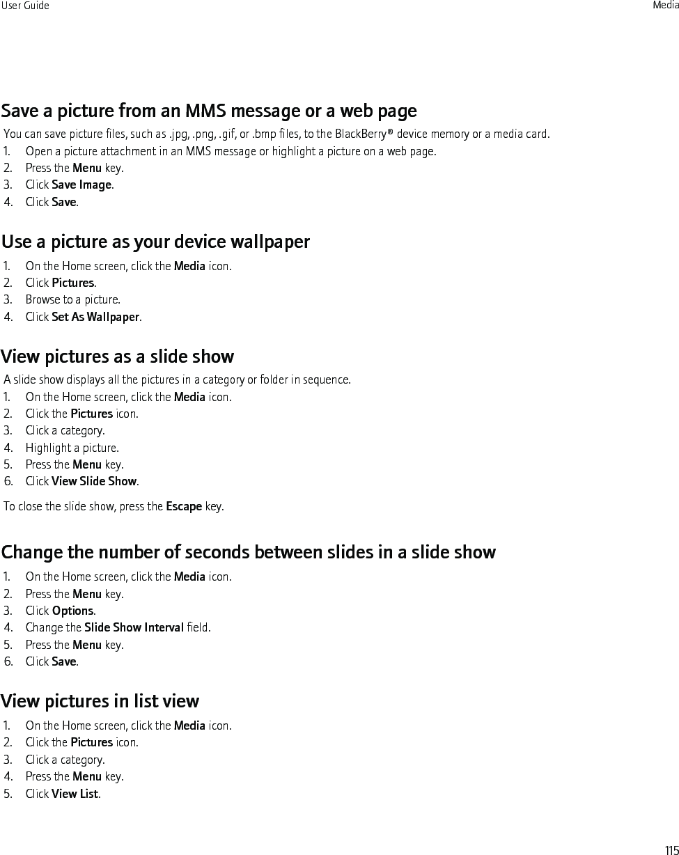 Save a picture from an MMS message or a web pageYou can save picture files, such as .jpg, .png, .gif, or .bmp files, to the BlackBerry® device memory or a media card.1. Open a picture attachment in an MMS message or highlight a picture on a web page.2. Press the Menu key.3. Click Save Image.4. Click Save.Use a picture as your device wallpaper1. On the Home screen, click the Media icon.2. Click Pictures.3. Browse to a picture.4. Click Set As Wallpaper.View pictures as a slide showA slide show displays all the pictures in a category or folder in sequence.1. On the Home screen, click the Media icon.2. Click the Pictures icon.3. Click a category.4. Highlight a picture.5. Press the Menu key.6. Click View Slide Show.To close the slide show, press the Escape key.Change the number of seconds between slides in a slide show1. On the Home screen, click the Media icon.2. Press the Menu key.3. Click Options.4. Change the Slide Show Interval field.5. Press the Menu key.6. Click Save.View pictures in list view1. On the Home screen, click the Media icon.2. Click the Pictures icon.3. Click a category.4. Press the Menu key.5. Click View List.User Guide Media115