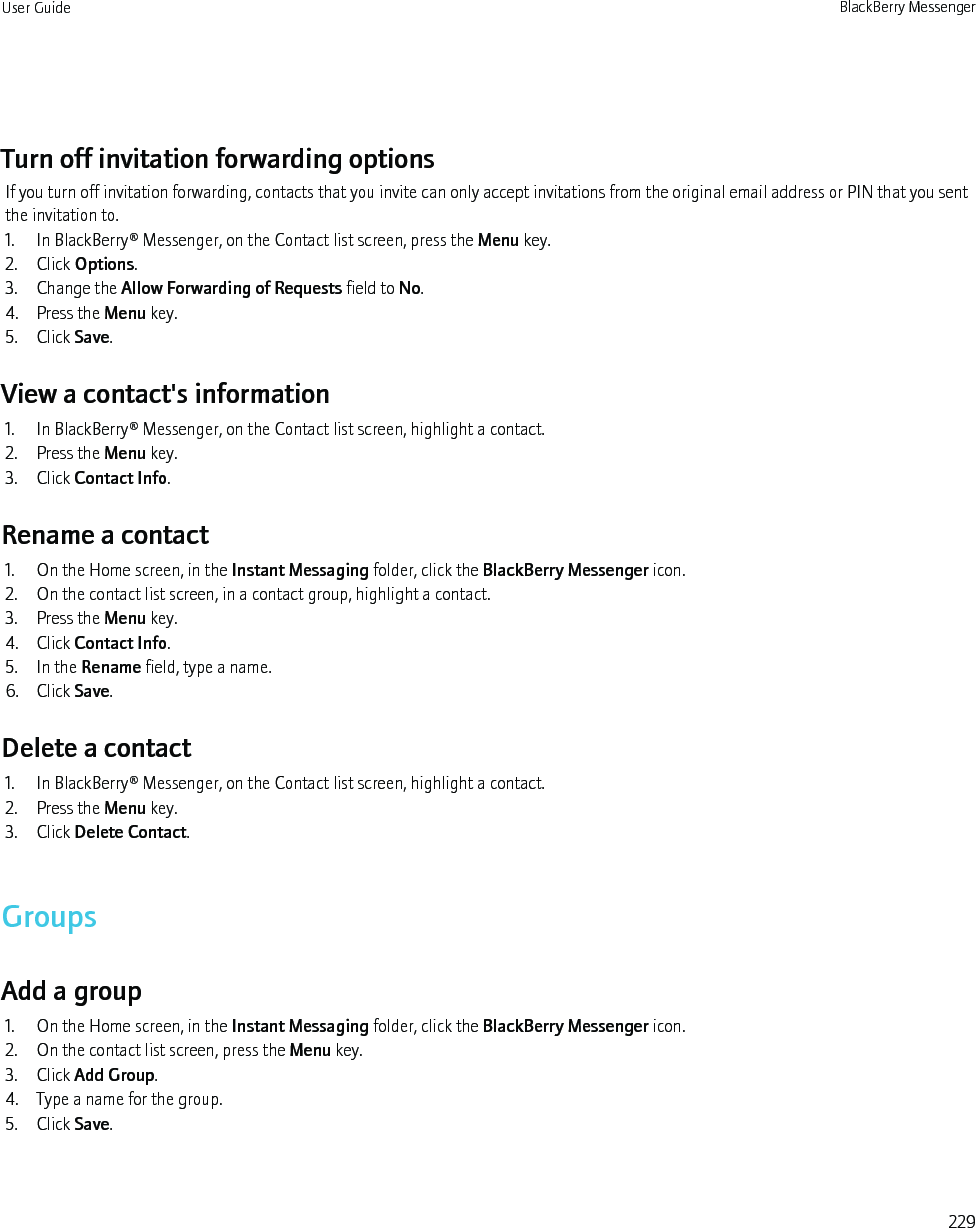 Turn off invitation forwarding optionsIf you turn off invitation forwarding, contacts that you invite can only accept invitations from the original email address or PIN that you sentthe invitation to.1. In BlackBerry® Messenger, on the Contact list screen, press the Menu key.2. Click Options.3. Change the Allow Forwarding of Requests field to No.4. Press the Menu key.5. Click Save.View a contact&apos;s information1. In BlackBerry® Messenger, on the Contact list screen, highlight a contact.2. Press the Menu key.3. Click Contact Info.Rename a contact1. On the Home screen, in the Instant Messaging folder, click the BlackBerry Messenger icon.2. On the contact list screen, in a contact group, highlight a contact.3. Press the Menu key.4. Click Contact Info.5. In the Rename field, type a name.6. Click Save.Delete a contact1. In BlackBerry® Messenger, on the Contact list screen, highlight a contact.2. Press the Menu key.3. Click Delete Contact.GroupsAdd a group1. On the Home screen, in the Instant Messaging folder, click the BlackBerry Messenger icon.2. On the contact list screen, press the Menu key.3. Click Add Group.4. Type a name for the group.5. Click Save.User Guide BlackBerry Messenger229