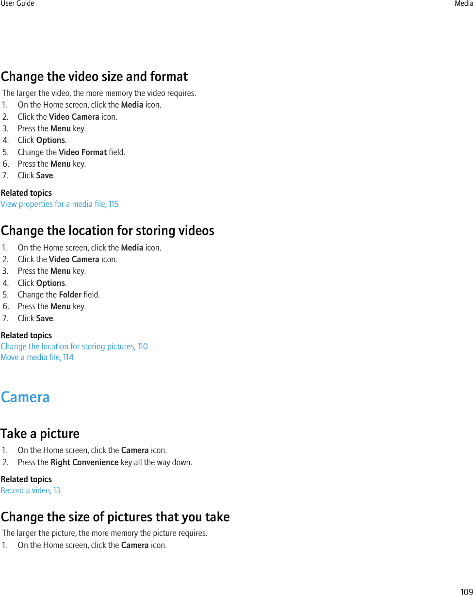Change the video size and formatThe larger the video, the more memory the video requires.1. On the Home screen, click the Media icon.2. Click the Video Camera icon.3. Press the Menu key.4. Click Options.5. Change the Video Format field.6. Press the Menu key.7. Click Save.Related topicsView properties for a media file, 115Change the location for storing videos1. On the Home screen, click the Media icon.2. Click the Video Camera icon.3. Press the Menu key.4. Click Options.5. Change the Folder field.6. Press the Menu key.7. Click Save.Related topicsChange the location for storing pictures, 110Move a media file, 114CameraTake a picture1. On the Home screen, click the Camera icon.2. Press the Right Convenience key all the way down.Related topicsRecord a video, 13Change the size of pictures that you takeThe larger the picture, the more memory the picture requires.1. On the Home screen, click the Camera icon.User Guide Media109