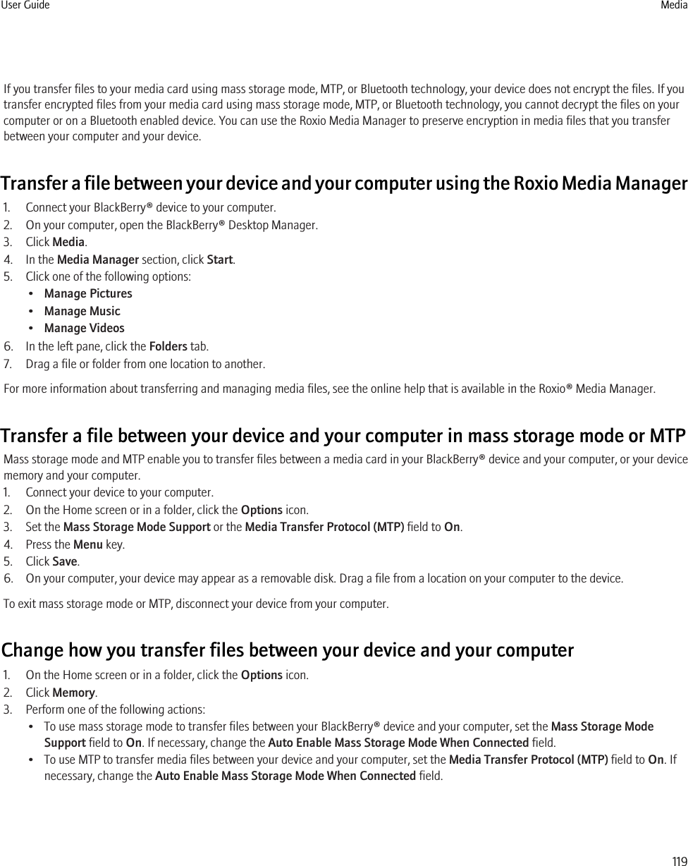 If you transfer files to your media card using mass storage mode, MTP, or Bluetooth technology, your device does not encrypt the files. If youtransfer encrypted files from your media card using mass storage mode, MTP, or Bluetooth technology, you cannot decrypt the files on yourcomputer or on a Bluetooth enabled device. You can use the Roxio Media Manager to preserve encryption in media files that you transferbetween your computer and your device.Transfer a file between your device and your computer using the Roxio Media Manager1. Connect your BlackBerry® device to your computer.2. On your computer, open the BlackBerry® Desktop Manager.3. Click Media.4. In the Media Manager section, click Start.5. Click one of the following options:•Manage Pictures•Manage Music•Manage Videos6. In the left pane, click the Folders tab.7. Drag a file or folder from one location to another.For more information about transferring and managing media files, see the online help that is available in the Roxio® Media Manager.Transfer a file between your device and your computer in mass storage mode or MTPMass storage mode and MTP enable you to transfer files between a media card in your BlackBerry® device and your computer, or your devicememory and your computer.1. Connect your device to your computer.2. On the Home screen or in a folder, click the Options icon.3. Set the Mass Storage Mode Support or the Media Transfer Protocol (MTP) field to On.4. Press the Menu key.5. Click Save.6. On your computer, your device may appear as a removable disk. Drag a file from a location on your computer to the device.To exit mass storage mode or MTP, disconnect your device from your computer.Change how you transfer files between your device and your computer1. On the Home screen or in a folder, click the Options icon.2. Click Memory.3. Perform one of the following actions:• To use mass storage mode to transfer files between your BlackBerry® device and your computer, set the Mass Storage ModeSupport field to On. If necessary, change the Auto Enable Mass Storage Mode When Connected field.• To use MTP to transfer media files between your device and your computer, set the Media Transfer Protocol (MTP) field to On. Ifnecessary, change the Auto Enable Mass Storage Mode When Connected field.User Guide Media119