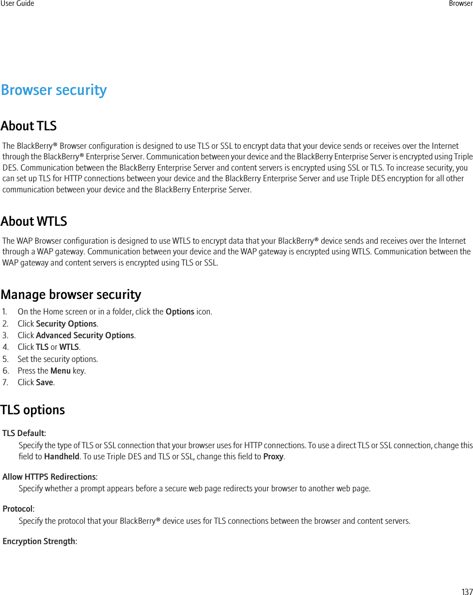 Browser securityAbout TLSThe BlackBerry® Browser configuration is designed to use TLS or SSL to encrypt data that your device sends or receives over the Internetthrough the BlackBerry® Enterprise Server. Communication between your device and the BlackBerry Enterprise Server is encrypted using TripleDES. Communication between the BlackBerry Enterprise Server and content servers is encrypted using SSL or TLS. To increase security, youcan set up TLS for HTTP connections between your device and the BlackBerry Enterprise Server and use Triple DES encryption for all othercommunication between your device and the BlackBerry Enterprise Server.About WTLSThe WAP Browser configuration is designed to use WTLS to encrypt data that your BlackBerry® device sends and receives over the Internetthrough a WAP gateway. Communication between your device and the WAP gateway is encrypted using WTLS. Communication between theWAP gateway and content servers is encrypted using TLS or SSL.Manage browser security1. On the Home screen or in a folder, click the Options icon.2. Click Security Options.3. Click Advanced Security Options.4. Click TLS or WTLS.5. Set the security options.6. Press the Menu key.7. Click Save.TLS optionsTLS Default:Specify the type of TLS or SSL connection that your browser uses for HTTP connections. To use a direct TLS or SSL connection, change thisfield to Handheld. To use Triple DES and TLS or SSL, change this field to Proxy.Allow HTTPS Redirections:Specify whether a prompt appears before a secure web page redirects your browser to another web page.Protocol:Specify the protocol that your BlackBerry® device uses for TLS connections between the browser and content servers.Encryption Strength:User Guide Browser137