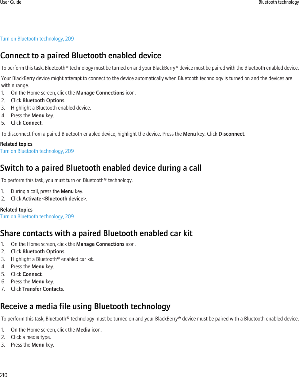 Turn on Bluetooth technology, 209Connect to a paired Bluetooth enabled deviceTo perform this task, Bluetooth® technology must be turned on and your BlackBerry® device must be paired with the Bluetooth enabled device.Your BlackBerry device might attempt to connect to the device automatically when Bluetooth technology is turned on and the devices arewithin range.1. On the Home screen, click the Manage Connections icon.2. Click Bluetooth Options.3. Highlight a Bluetooth enabled device.4. Press the Menu key.5. Click Connect.To disconnect from a paired Bluetooth enabled device, highlight the device. Press the Menu key. Click Disconnect.Related topicsTurn on Bluetooth technology, 209Switch to a paired Bluetooth enabled device during a callTo perform this task, you must turn on Bluetooth® technology.1. During a call, press the Menu key.2. Click Activate &lt;Bluetooth device&gt;.Related topicsTurn on Bluetooth technology, 209Share contacts with a paired Bluetooth enabled car kit1. On the Home screen, click the Manage Connections icon.2. Click Bluetooth Options.3. Highlight a Bluetooth® enabled car kit.4. Press the Menu key.5. Click Connect.6. Press the Menu key.7. Click Transfer Contacts.Receive a media file using Bluetooth technologyTo perform this task, Bluetooth® technology must be turned on and your BlackBerry® device must be paired with a Bluetooth enabled device.1. On the Home screen, click the Media icon.2. Click a media type.3. Press the Menu key.User Guide Bluetooth technology210