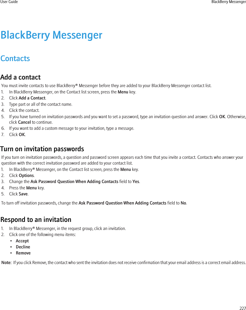 BlackBerry MessengerContactsAdd a contactYou must invite contacts to use BlackBerry® Messenger before they are added to your BlackBerry Messenger contact list.1. In BlackBerry Messenger, on the Contact list screen, press the Menu key.2. Click Add a Contact.3. Type part or all of the contact name.4. Click the contact.5. If you have turned on invitation passwords and you want to set a password, type an invitation question and answer. Click OK. Otherwise,click Cancel to continue.6. If you want to add a custom message to your invitation, type a message.7. Click OK.Turn on invitation passwordsIf you turn on invitation passwords, a question and password screen appears each time that you invite a contact. Contacts who answer yourquestion with the correct invitation password are added to your contact list.1. In BlackBerry® Messenger, on the Contact list screen, press the Menu key.2. Click Options.3. Change the Ask Password Question When Adding Contacts field to Yes.4. Press the Menu key.5. Click Save.To turn off invitation passwords, change the Ask Password Question When Adding Contacts field to No.Respond to an invitation1. In BlackBerry® Messenger, in the request group, click an invitation.2. Click one of the following menu items:•Accept•Decline•RemoveNote:  If you click Remove, the contact who sent the invitation does not receive confirmation that your email address is a correct email address.User Guide BlackBerry Messenger227