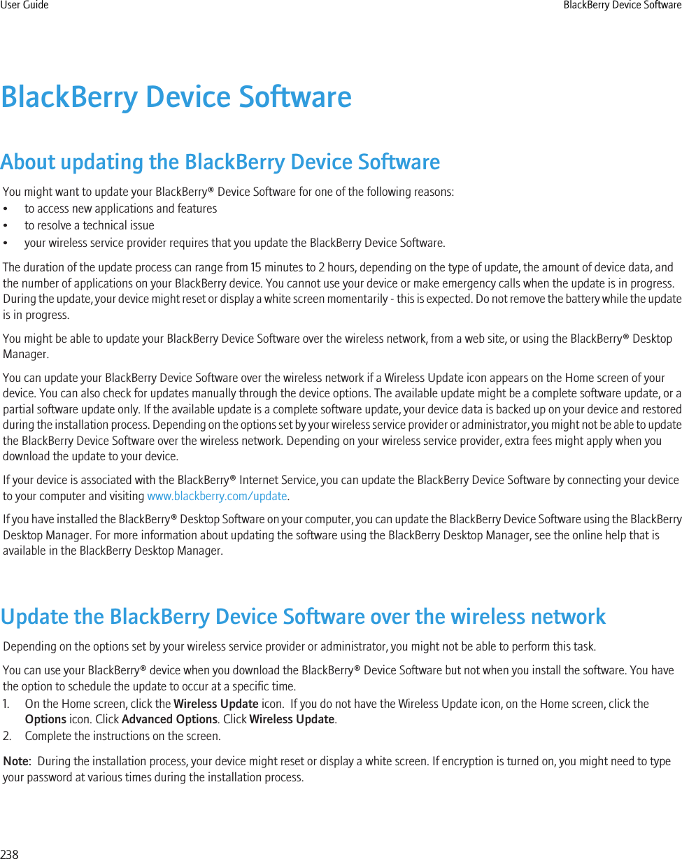 BlackBerry Device SoftwareAbout updating the BlackBerry Device SoftwareYou might want to update your BlackBerry® Device Software for one of the following reasons:• to access new applications and features• to resolve a technical issue• your wireless service provider requires that you update the BlackBerry Device Software.The duration of the update process can range from 15 minutes to 2 hours, depending on the type of update, the amount of device data, andthe number of applications on your BlackBerry device. You cannot use your device or make emergency calls when the update is in progress.During the update, your device might reset or display a white screen momentarily - this is expected. Do not remove the battery while the updateis in progress.You might be able to update your BlackBerry Device Software over the wireless network, from a web site, or using the BlackBerry® DesktopManager.You can update your BlackBerry Device Software over the wireless network if a Wireless Update icon appears on the Home screen of yourdevice. You can also check for updates manually through the device options. The available update might be a complete software update, or apartial software update only. If the available update is a complete software update, your device data is backed up on your device and restoredduring the installation process. Depending on the options set by your wireless service provider or administrator, you might not be able to updatethe BlackBerry Device Software over the wireless network. Depending on your wireless service provider, extra fees might apply when youdownload the update to your device.If your device is associated with the BlackBerry® Internet Service, you can update the BlackBerry Device Software by connecting your deviceto your computer and visiting www.blackberry.com/update.If you have installed the BlackBerry® Desktop Software on your computer, you can update the BlackBerry Device Software using the BlackBerryDesktop Manager. For more information about updating the software using the BlackBerry Desktop Manager, see the online help that isavailable in the BlackBerry Desktop Manager.Update the BlackBerry Device Software over the wireless networkDepending on the options set by your wireless service provider or administrator, you might not be able to perform this task.You can use your BlackBerry® device when you download the BlackBerry® Device Software but not when you install the software. You havethe option to schedule the update to occur at a specific time.1. On the Home screen, click the Wireless Update icon.  If you do not have the Wireless Update icon, on the Home screen, click theOptions icon. Click Advanced Options. Click Wireless Update.2. Complete the instructions on the screen.Note:  During the installation process, your device might reset or display a white screen. If encryption is turned on, you might need to typeyour password at various times during the installation process.User Guide BlackBerry Device Software238