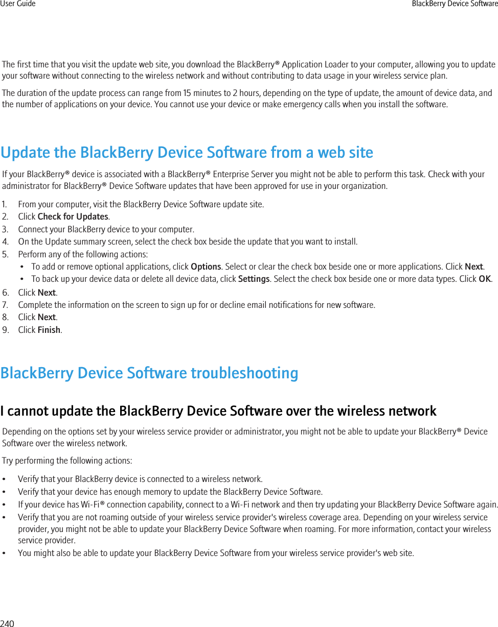The first time that you visit the update web site, you download the BlackBerry® Application Loader to your computer, allowing you to updateyour software without connecting to the wireless network and without contributing to data usage in your wireless service plan.The duration of the update process can range from 15 minutes to 2 hours, depending on the type of update, the amount of device data, andthe number of applications on your device. You cannot use your device or make emergency calls when you install the software.Update the BlackBerry Device Software from a web siteIf your BlackBerry® device is associated with a BlackBerry® Enterprise Server you might not be able to perform this task. Check with youradministrator for BlackBerry® Device Software updates that have been approved for use in your organization.1. From your computer, visit the BlackBerry Device Software update site.2. Click Check for Updates.3. Connect your BlackBerry device to your computer.4. On the Update summary screen, select the check box beside the update that you want to install.5. Perform any of the following actions:• To add or remove optional applications, click Options. Select or clear the check box beside one or more applications. Click Next.• To back up your device data or delete all device data, click Settings. Select the check box beside one or more data types. Click OK.6. Click Next.7. Complete the information on the screen to sign up for or decline email notifications for new software.8. Click Next.9. Click Finish.BlackBerry Device Software troubleshootingI cannot update the BlackBerry Device Software over the wireless networkDepending on the options set by your wireless service provider or administrator, you might not be able to update your BlackBerry® DeviceSoftware over the wireless network.Try performing the following actions:• Verify that your BlackBerry device is connected to a wireless network.• Verify that your device has enough memory to update the BlackBerry Device Software.•If your device has Wi-Fi® connection capability, connect to a Wi-Fi network and then try updating your BlackBerry Device Software again.• Verify that you are not roaming outside of your wireless service provider&apos;s wireless coverage area. Depending on your wireless serviceprovider, you might not be able to update your BlackBerry Device Software when roaming. For more information, contact your wirelessservice provider.• You might also be able to update your BlackBerry Device Software from your wireless service provider&apos;s web site.User Guide BlackBerry Device Software240