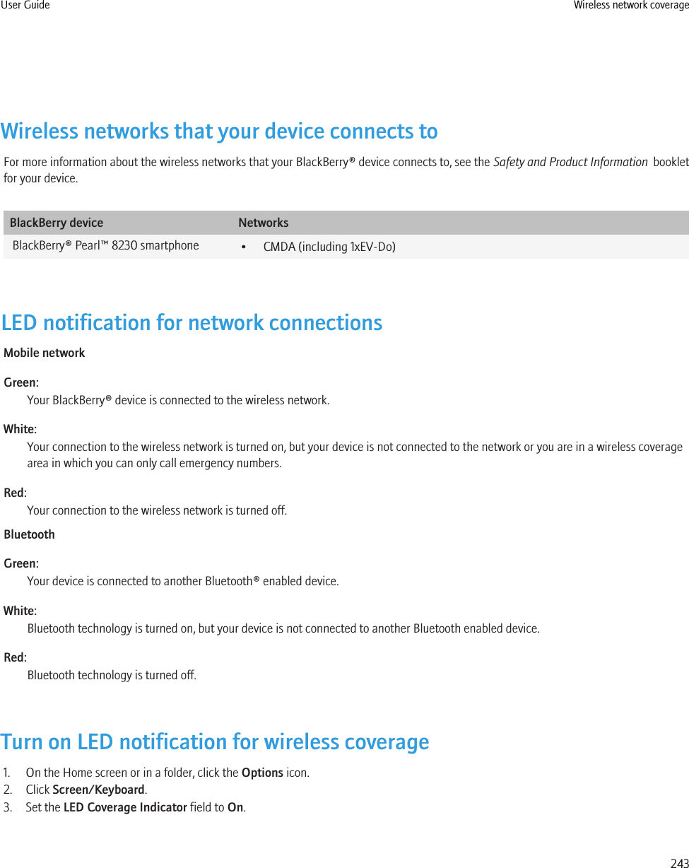 Wireless networks that your device connects toFor more information about the wireless networks that your BlackBerry® device connects to, see the Safety and Product Information  bookletfor your device.BlackBerry device NetworksBlackBerry® Pearl™ 8230 smartphone • CMDA (including 1xEV-Do)LED notification for network connectionsMobile networkGreen:Your BlackBerry® device is connected to the wireless network.White:Your connection to the wireless network is turned on, but your device is not connected to the network or you are in a wireless coveragearea in which you can only call emergency numbers.Red:Your connection to the wireless network is turned off.BluetoothGreen:Your device is connected to another Bluetooth® enabled device.White:Bluetooth technology is turned on, but your device is not connected to another Bluetooth enabled device.Red:Bluetooth technology is turned off.Turn on LED notification for wireless coverage1. On the Home screen or in a folder, click the Options icon.2. Click Screen/Keyboard.3. Set the LED Coverage Indicator field to On.User Guide Wireless network coverage243