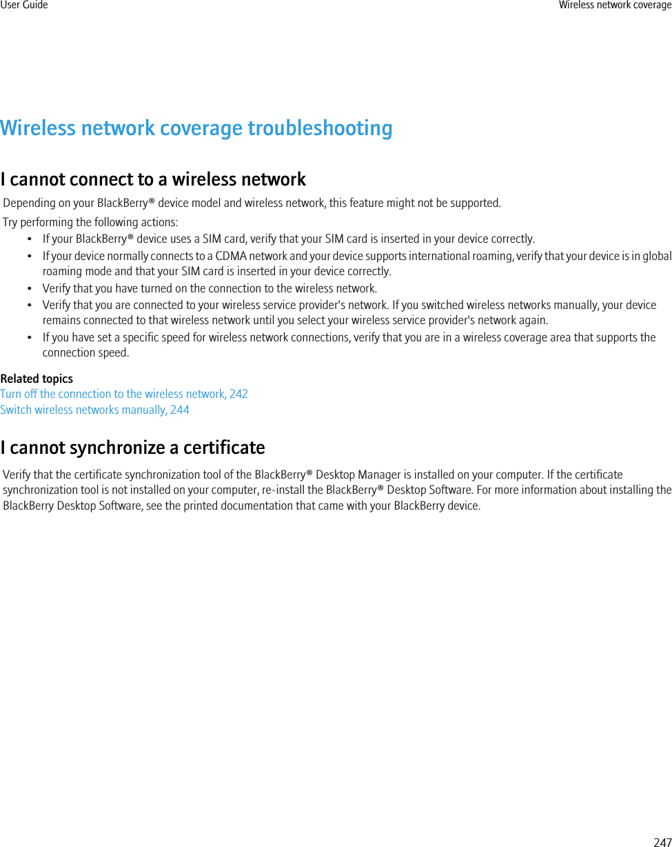 Wireless network coverage troubleshootingI cannot connect to a wireless networkDepending on your BlackBerry® device model and wireless network, this feature might not be supported.Try performing the following actions:• If your BlackBerry® device uses a SIM card, verify that your SIM card is inserted in your device correctly.•If your device normally connects to a CDMA network and your device supports international roaming, verify that your device is in globalroaming mode and that your SIM card is inserted in your device correctly.• Verify that you have turned on the connection to the wireless network.• Verify that you are connected to your wireless service provider&apos;s network. If you switched wireless networks manually, your deviceremains connected to that wireless network until you select your wireless service provider&apos;s network again.• If you have set a specific speed for wireless network connections, verify that you are in a wireless coverage area that supports theconnection speed.Related topicsTurn off the connection to the wireless network, 242Switch wireless networks manually, 244I cannot synchronize a certificateVerify that the certificate synchronization tool of the BlackBerry® Desktop Manager is installed on your computer. If the certificatesynchronization tool is not installed on your computer, re-install the BlackBerry® Desktop Software. For more information about installing theBlackBerry Desktop Software, see the printed documentation that came with your BlackBerry device.User Guide Wireless network coverage247