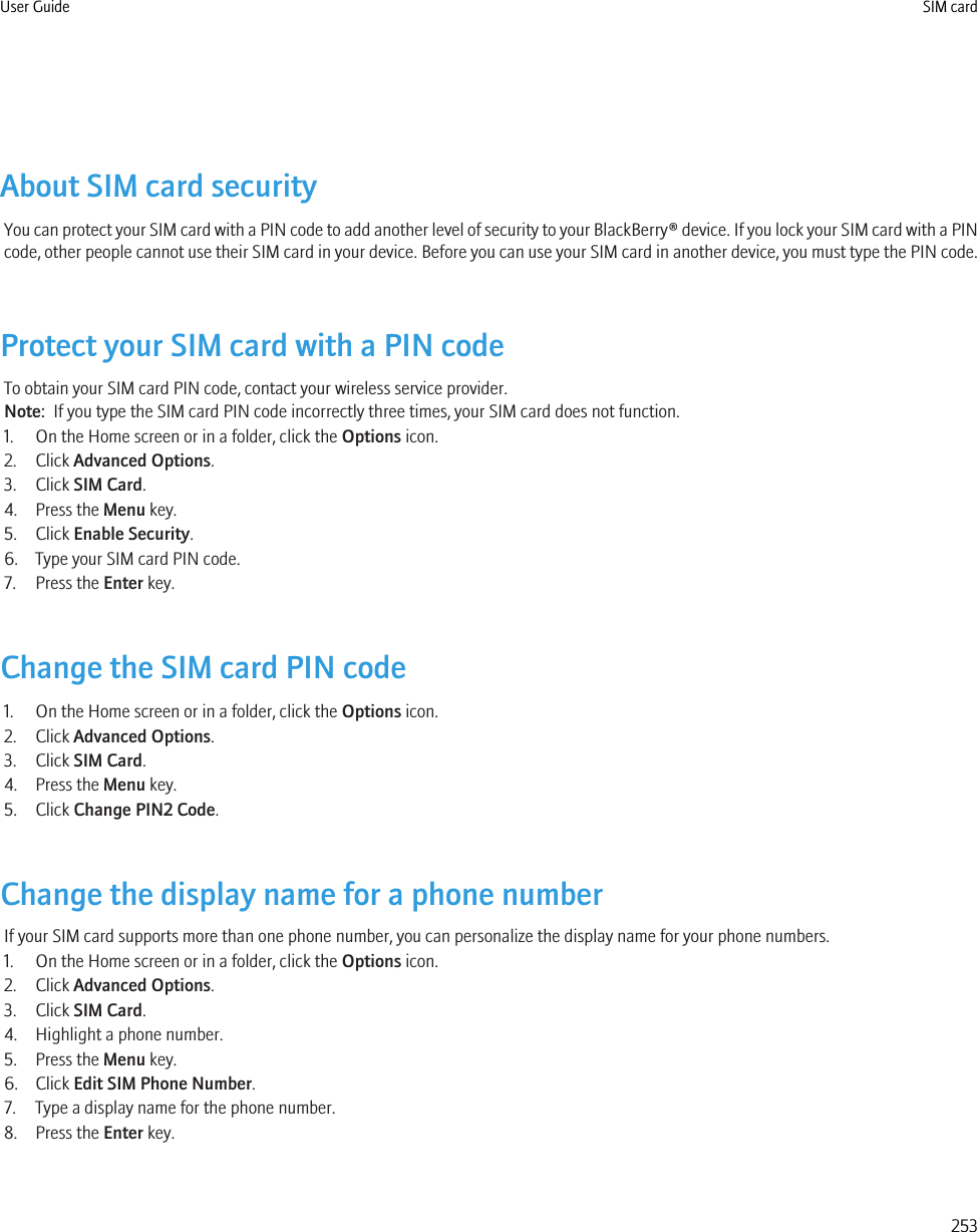 About SIM card securityYou can protect your SIM card with a PIN code to add another level of security to your BlackBerry® device. If you lock your SIM card with a PINcode, other people cannot use their SIM card in your device. Before you can use your SIM card in another device, you must type the PIN code.Protect your SIM card with a PIN codeTo obtain your SIM card PIN code, contact your wireless service provider.Note:  If you type the SIM card PIN code incorrectly three times, your SIM card does not function.1. On the Home screen or in a folder, click the Options icon.2. Click Advanced Options.3. Click SIM Card.4. Press the Menu key.5. Click Enable Security.6. Type your SIM card PIN code.7. Press the Enter key.Change the SIM card PIN code1. On the Home screen or in a folder, click the Options icon.2. Click Advanced Options.3. Click SIM Card.4. Press the Menu key.5. Click Change PIN2 Code.Change the display name for a phone numberIf your SIM card supports more than one phone number, you can personalize the display name for your phone numbers.1. On the Home screen or in a folder, click the Options icon.2. Click Advanced Options.3. Click SIM Card.4. Highlight a phone number.5. Press the Menu key.6. Click Edit SIM Phone Number.7. Type a display name for the phone number.8. Press the Enter key.User Guide SIM card253