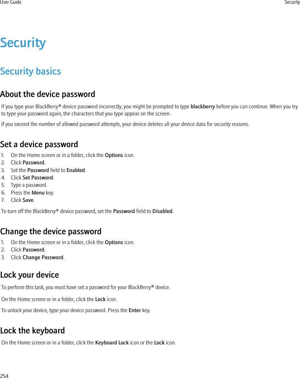 SecuritySecurity basicsAbout the device passwordIf you type your BlackBerry® device password incorrectly, you might be prompted to type blackberry before you can continue. When you tryto type your password again, the characters that you type appear on the screen.If you exceed the number of allowed password attempts, your device deletes all your device data for security reasons.Set a device password1. On the Home screen or in a folder, click the Options icon.2. Click Password.3. Set the Password field to Enabled.4. Click Set Password.5. Type a password.6. Press the Menu key.7. Click Save.To turn off the BlackBerry® device password, set the Password field to Disabled.Change the device password1. On the Home screen or in a folder, click the Options icon.2. Click Password.3. Click Change Password.Lock your deviceTo perform this task, you must have set a password for your BlackBerry® device.On the Home screen or in a folder, click the Lock icon.To unlock your device, type your device password. Press the Enter key.Lock the keyboardOn the Home screen or in a folder, click the Keyboard Lock icon or the Lock icon.User Guide Security254
