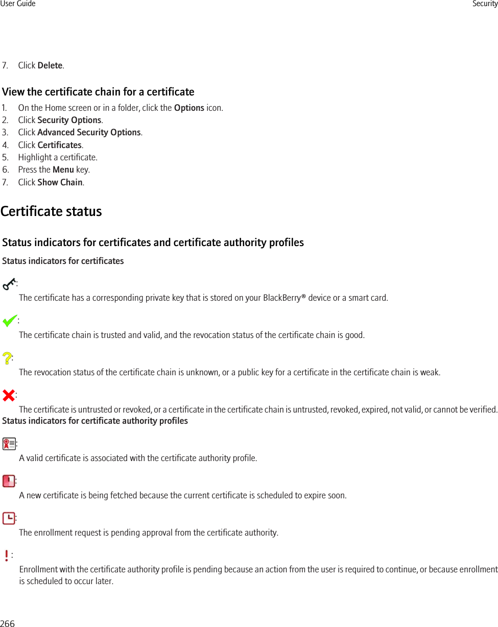7. Click Delete.View the certificate chain for a certificate1. On the Home screen or in a folder, click the Options icon.2. Click Security Options.3. Click Advanced Security Options.4. Click Certificates.5. Highlight a certificate.6. Press the Menu key.7. Click Show Chain.Certificate statusStatus indicators for certificates and certificate authority profilesStatus indicators for certificates:The certificate has a corresponding private key that is stored on your BlackBerry® device or a smart card.:The certificate chain is trusted and valid, and the revocation status of the certificate chain is good.:The revocation status of the certificate chain is unknown, or a public key for a certificate in the certificate chain is weak.:The certificate is untrusted or revoked, or a certificate in the certificate chain is untrusted, revoked, expired, not valid, or cannot be verified.Status indicators for certificate authority profiles:A valid certificate is associated with the certificate authority profile.:A new certificate is being fetched because the current certificate is scheduled to expire soon.:The enrollment request is pending approval from the certificate authority.:Enrollment with the certificate authority profile is pending because an action from the user is required to continue, or because enrollmentis scheduled to occur later.User Guide Security266