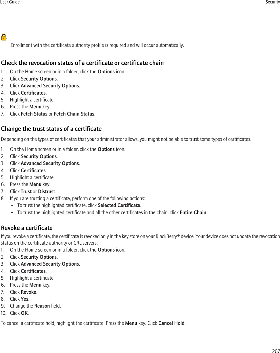 :Enrollment with the certificate authority profile is required and will occur automatically.Check the revocation status of a certificate or certificate chain1. On the Home screen or in a folder, click the Options icon.2. Click Security Options.3. Click Advanced Security Options.4. Click Certificates.5. Highlight a certificate.6. Press the Menu key.7. Click Fetch Status or Fetch Chain Status.Change the trust status of a certificateDepending on the types of certificates that your administrator allows, you might not be able to trust some types of certificates.1. On the Home screen or in a folder, click the Options icon.2. Click Security Options.3. Click Advanced Security Options.4. Click Certificates.5. Highlight a certificate.6. Press the Menu key.7. Click Trust or Distrust.8. If you are trusting a certificate, perform one of the following actions:• To trust the highlighted certificate, click Selected Certificate.• To trust the highlighted certificate and all the other certificates in the chain, click Entire Chain.Revoke a certificateIf you revoke a certificate, the certificate is revoked only in the key store on your BlackBerry® device. Your device does not update the revocationstatus on the certificate authority or CRL servers.1. On the Home screen or in a folder, click the Options icon.2. Click Security Options.3. Click Advanced Security Options.4. Click Certificates.5. Highlight a certificate.6. Press the Menu key.7. Click Revoke.8. Click Yes.9. Change the Reason field.10. Click OK.To cancel a certificate hold, highlight the certificate. Press the Menu key. Click Cancel Hold.User Guide Security267