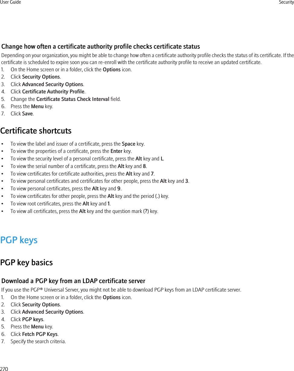 Change how often a certificate authority profile checks certificate statusDepending on your organization, you might be able to change how often a certificate authority profile checks the status of its certificate. If thecertificate is scheduled to expire soon you can re-enroll with the certificate authority profile to receive an updated certificate.1. On the Home screen or in a folder, click the Options icon.2. Click Security Options.3. Click Advanced Security Options.4. Click Certificate Authority Profile.5. Change the Certificate Status Check Interval field.6. Press the Menu key.7. Click Save.Certificate shortcuts• To view the label and issuer of a certificate, press the Space key.• To view the properties of a certificate, press the Enter key.• To view the security level of a personal certificate, press the Alt key and L.• To view the serial number of a certificate, press the Alt key and 8.• To view certificates for certificate authorities, press the Alt key and 7.• To view personal certificates and certificates for other people, press the Alt key and 3.• To view personal certificates, press the Alt key and 9.• To view certificates for other people, press the Alt key and the period (.) key.• To view root certificates, press the Alt key and 1.• To view all certificates, press the Alt key and the question mark (?) key.PGP keysPGP key basicsDownload a PGP key from an LDAP certificate serverIf you use the PGP® Universal Server, you might not be able to download PGP keys from an LDAP certificate server.1. On the Home screen or in a folder, click the Options icon.2. Click Security Options.3. Click Advanced Security Options.4. Click PGP keys.5. Press the Menu key.6. Click Fetch PGP Keys.7. Specify the search criteria.User Guide Security270