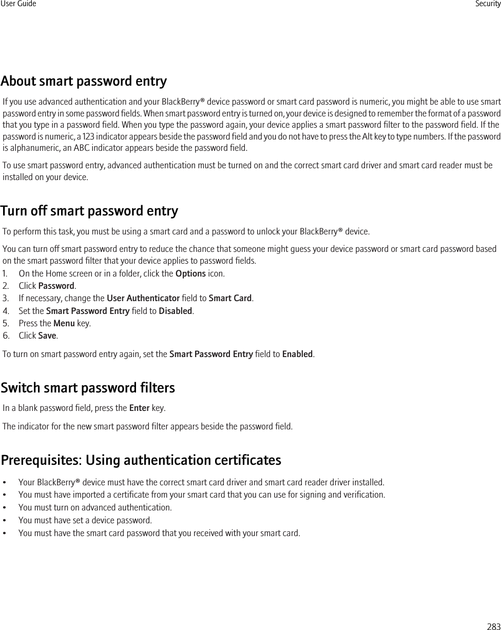 About smart password entryIf you use advanced authentication and your BlackBerry® device password or smart card password is numeric, you might be able to use smartpassword entry in some password fields. When smart password entry is turned on, your device is designed to remember the format of a passwordthat you type in a password field. When you type the password again, your device applies a smart password filter to the password field. If thepassword is numeric, a 123 indicator appears beside the password field and you do not have to press the Alt key to type numbers. If the passwordis alphanumeric, an ABC indicator appears beside the password field.To use smart password entry, advanced authentication must be turned on and the correct smart card driver and smart card reader must beinstalled on your device.Turn off smart password entryTo perform this task, you must be using a smart card and a password to unlock your BlackBerry® device.You can turn off smart password entry to reduce the chance that someone might guess your device password or smart card password basedon the smart password filter that your device applies to password fields.1. On the Home screen or in a folder, click the Options icon.2. Click Password.3. If necessary, change the User Authenticator field to Smart Card.4. Set the Smart Password Entry field to Disabled.5. Press the Menu key.6. Click Save.To turn on smart password entry again, set the Smart Password Entry field to Enabled.Switch smart password filtersIn a blank password field, press the Enter key.The indicator for the new smart password filter appears beside the password field.Prerequisites: Using authentication certificates• Your BlackBerry® device must have the correct smart card driver and smart card reader driver installed.• You must have imported a certificate from your smart card that you can use for signing and verification.• You must turn on advanced authentication.• You must have set a device password.• You must have the smart card password that you received with your smart card.User Guide Security283
